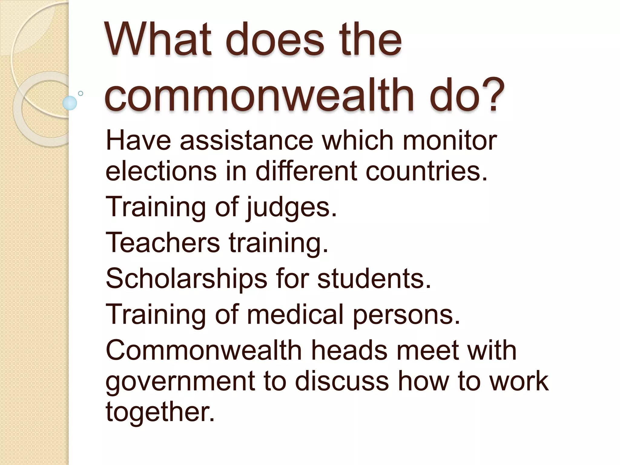 What does the
commonwealth do?
Have assistance which monitor
elections in different countries.
Training of judges.
Teachers training.
Scholarships for students.
Training of medical persons.
Commonwealth heads meet with
government to discuss how to work
together.
 