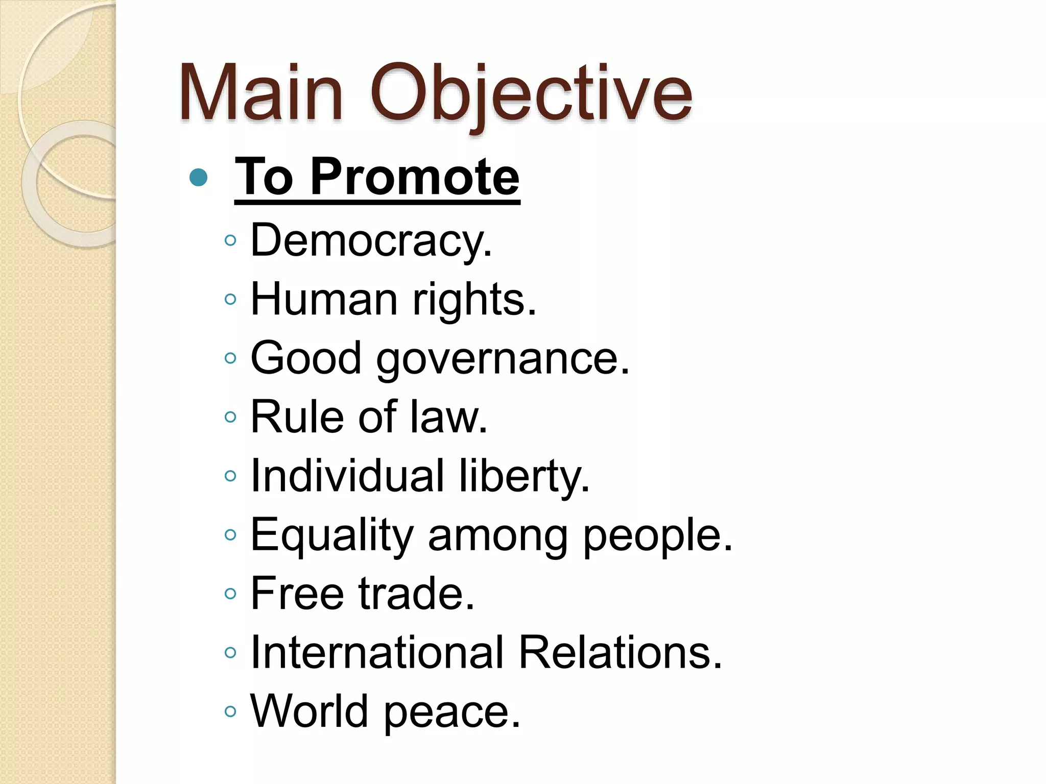 Main Objective
 To Promote
◦ Democracy.
◦ Human rights.
◦ Good governance.
◦ Rule of law.
◦ Individual liberty.
◦ Equality among people.
◦ Free trade.
◦ International Relations.
◦ World peace.
 