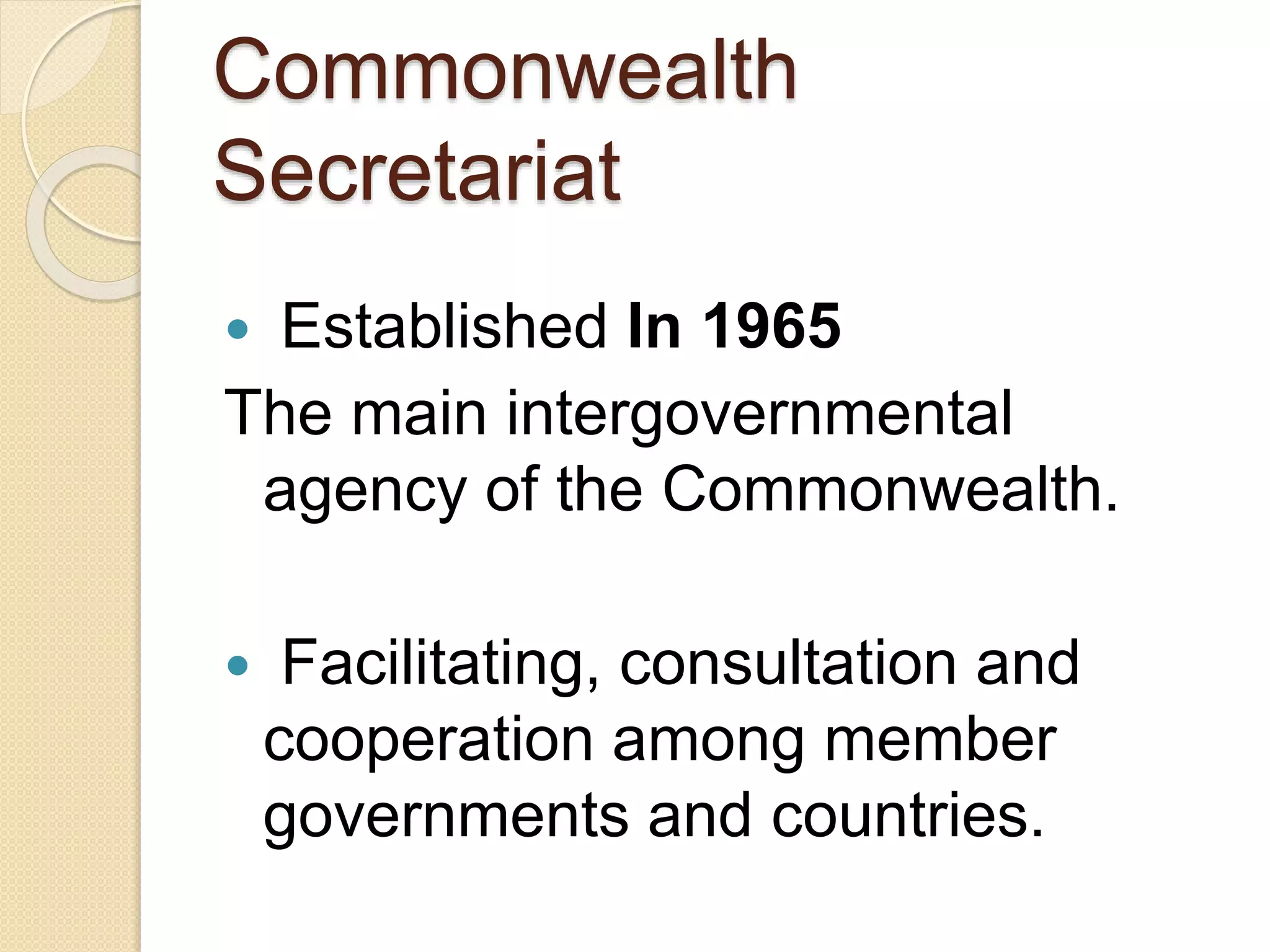 Commonwealth
Secretariat
 Established In 1965
The main intergovernmental
agency of the Commonwealth.
 Facilitating, consultation and
cooperation among member
governments and countries.
 