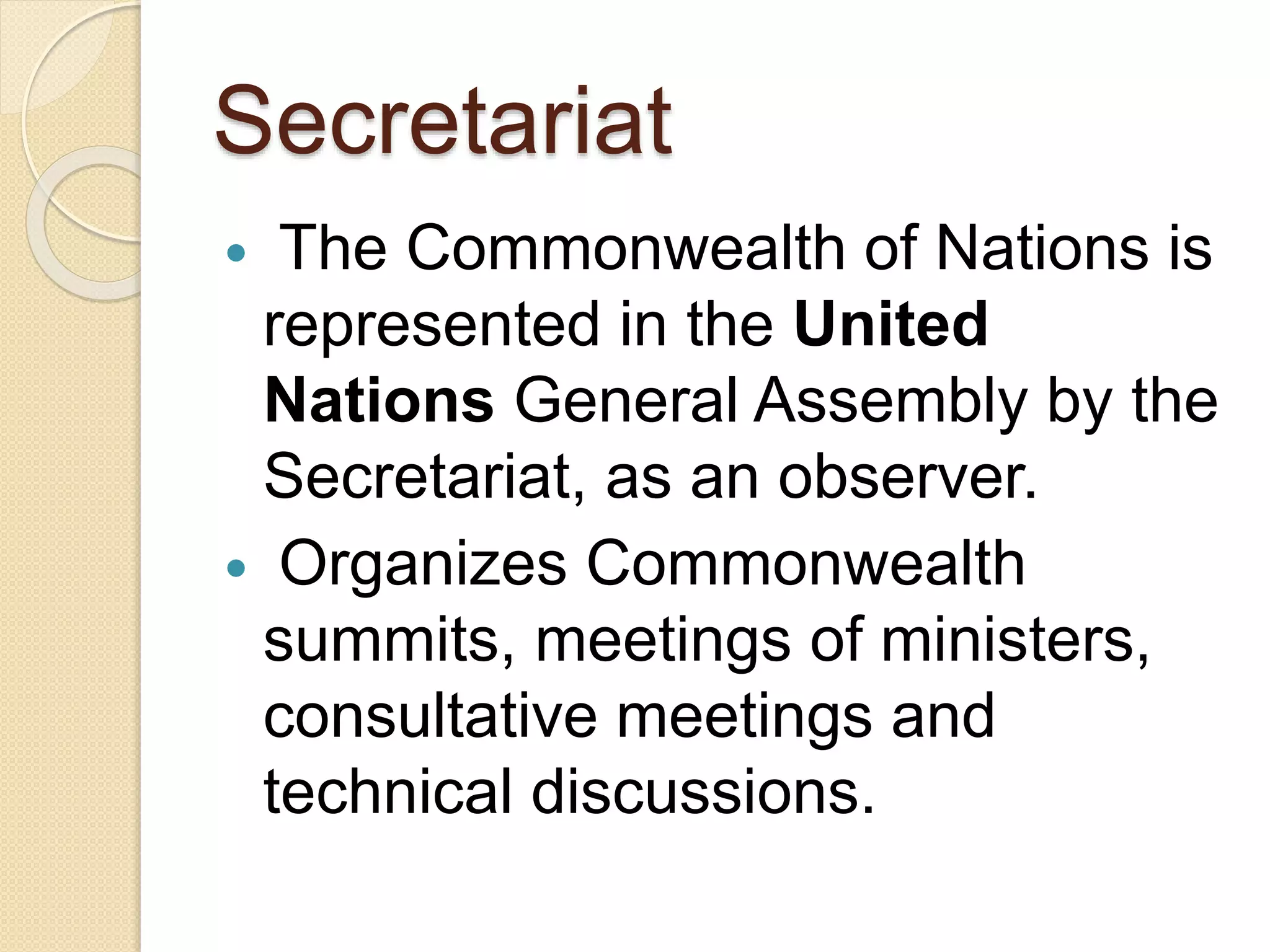 Secretariat
 The Commonwealth of Nations is
represented in the United
Nations General Assembly by the
Secretariat, as an observer.
 Organizes Commonwealth
summits, meetings of ministers,
consultative meetings and
technical discussions.
 