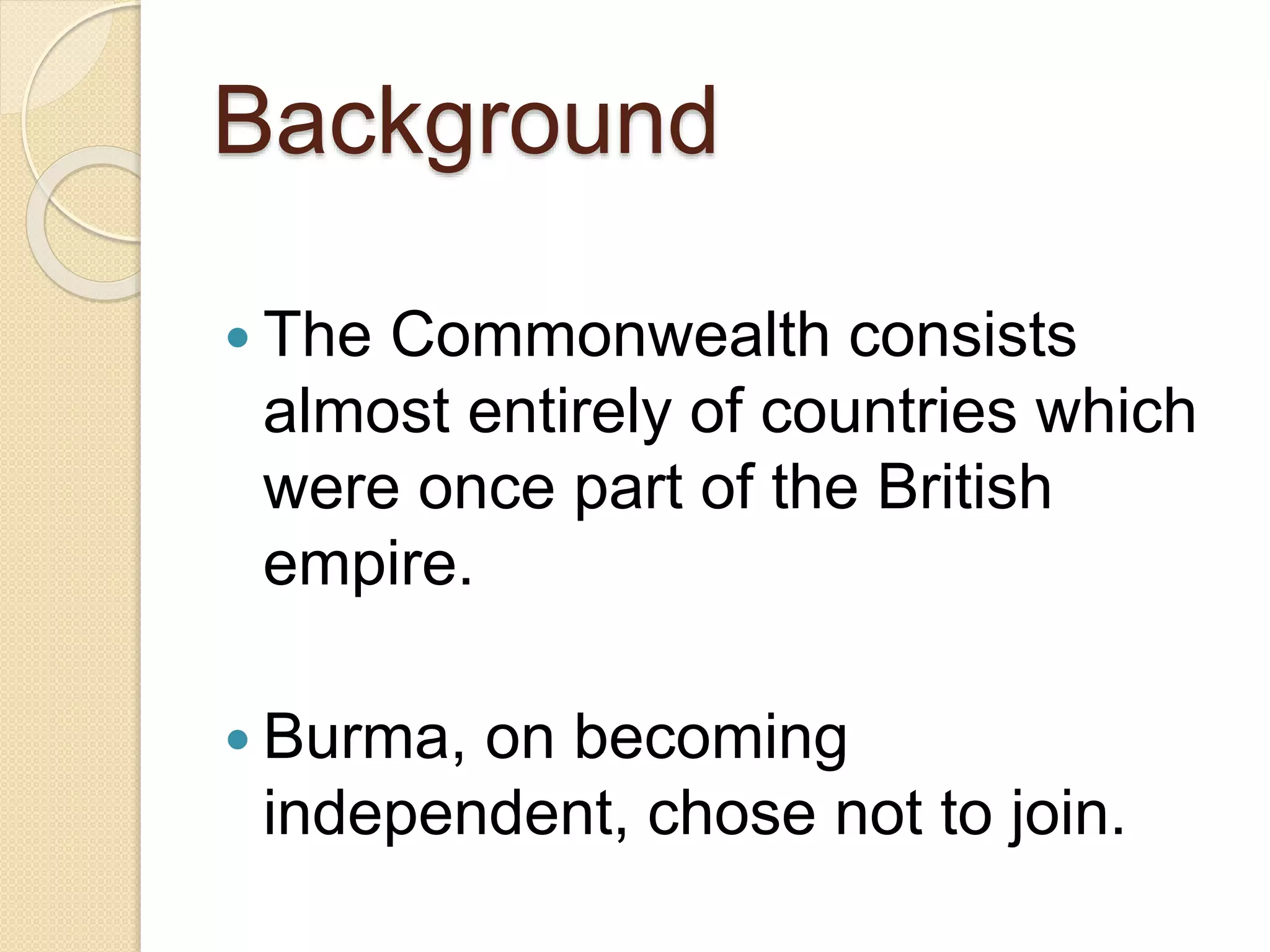 Background
 The Commonwealth consists
almost entirely of countries which
were once part of the British
empire.
 Burma, on becoming
independent, chose not to join.
 
