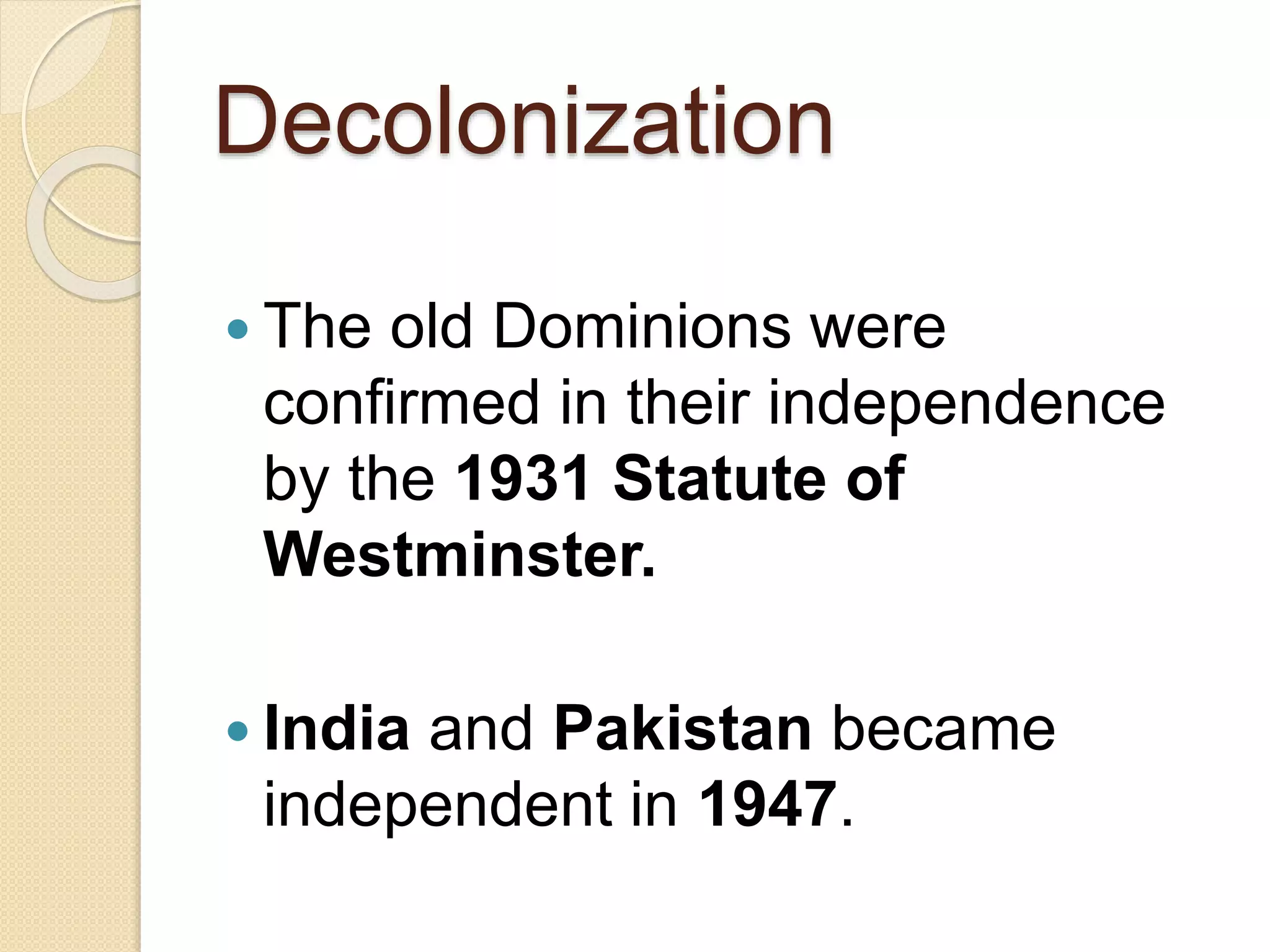 Decolonization
 The old Dominions were
confirmed in their independence
by the 1931 Statute of
Westminster.
 India and Pakistan became
independent in 1947.
 