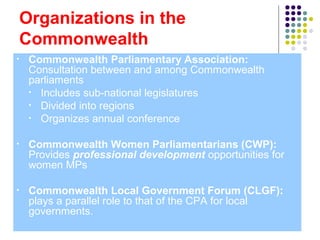 Organizations in the
Commonwealth
• Commonwealth Parliamentary Association:
Consultation between and among Commonwealth
parliaments
• Includes sub-national legislatures
• Divided into regions
• Organizes annual conference
• Commonwealth Women Parliamentarians (CWP):
Provides professional development opportunities for
women MPs
• Commonwealth Local Government Forum (CLGF):
plays a parallel role to that of the CPA for local
governments.
 