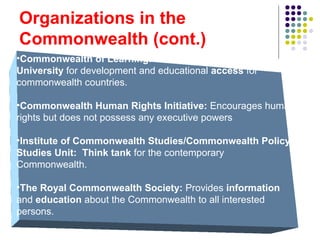 Organizations in the
Commonwealth (cont.)
•Commonwealth of Learning: A non-degree-granting
University for development and educational access for
commonwealth countries.
•Commonwealth Human Rights Initiative: Encourages human
rights but does not possess any executive powers
•Institute of Commonwealth Studies/Commonwealth Policy
Studies Unit: Think tank for the contemporary
Commonwealth.
•The Royal Commonwealth Society: Provides information
and education about the Commonwealth to all interested
persons.
 