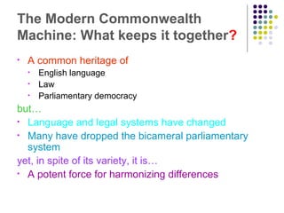 The Modern Commonwealth
Machine: What keeps it together?
• A common heritage of
• English language
• Law
• Parliamentary democracy
but…
• Language and legal systems have changed
• Many have dropped the bicameral parliamentary
system
yet, in spite of its variety, it is…
• A potent force for harmonizing differences
 