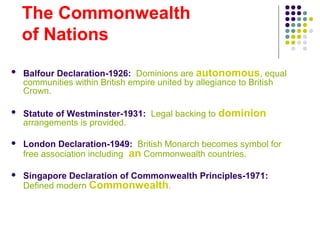 The Commonwealth
of Nations
 Balfour Declaration-1926: Dominions are autonomous, equal
communities within British empire united by allegiance to British
Crown.
 Statute of Westminster-1931: Legal backing to dominion
arrangements is provided.
 London Declaration-1949: British Monarch becomes symbol for
free association including an Commonwealth countries.
 Singapore Declaration of Commonwealth Principles-1971:
Defined modern Commonwealth.
 