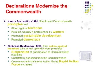 Declarations Modernize the
Commonwealth
 Harare Declaration-1991: Reaffirmed Commonwealth
principles and:
 Stood against terrorism
 Pursued equality & participation by women
 Promoted sustainable development
 Promoted democracy
 Millbrook Declaration-1995: Firm action against
members who do not uphold Harare principles
 Suspension of participation at Commonwealth
meetings
 Complete suspension from the Commonwealth
 Commonwealth Ministerial Action Group Rapid Action
Force is created
 