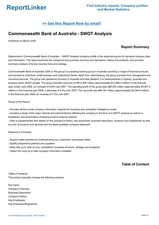 Find Industry reports, Company profiles
ReportLinker                                                                     and Market Statistics



                                           >> Get this Report Now by email!

Commonwealth Bank of Australia - SWOT Analysis
Published on March 2009

                                                                                                           Report Summary

Datamonitor's Commonwealth Bank of Australia - SWOT Analysis company profile is the essential source for top-level company data
and information. The report examines the company's key business structure and operations, history and products, and provides
summary analysis of its key revenue lines and strategy.


Commonwealth Bank of Australia (CBA or 'the group') is a leading banking group in Australia providing a range of financial products
and services to individual, small business and institutional clients. Apart from retail banking, the group provides fund management and
insurance services. The group has operations primarily in Australia and New Zealand. It is headquartered in Sydney, Australia and
employs about 39,621 people. The group recorded revenues of A$14,569 million (approximately $13,060.5 million) in the financial
year ended June 2008, an increase of 8.8% over 2007. The operating profit of the group was A$6,255 million (approximately $5,607.4
million) in the financial year 2008, a decrease of 4.3% over 2007. The net profit was A$4,791 million (approximately $4,294.9 million)
in the financial year 2008, an increase of 7.2% over 2007.


Scope of the Report


- Provides all the crucial company information required for business and competitor intelligence needs
- Contains a study of the major internal and external factors affecting the company in the form of a SWOT analysis as well as a
breakdown and examination of leading product revenue streams
- Data is supplemented with details on the company's history, key executives, business description, locations and subsidiaries as well
as a list of products and services and the latest available company statement


Reasons to Purchase


- Support sales activities by understanding your customers' businesses better
- Qualify prospective partners and suppliers
- Keep fully up to date on your competitors' business structure, strategy and prospects
- Obtain the most up to date company information available




                                                                                                            Table of Content

Table of Contents:
This product typically includes the following sections:


Key Facts
Company Overview
Business Description
Company History
Key Employees
Key Employee Biographies



Commonwealth Bank of Australia - SWOT Analysis                                                                                Page 1/4
 