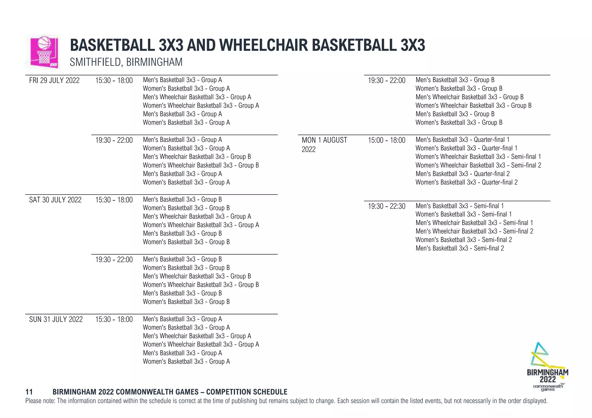 11 BIRMINGHAM 2022 COMMONWEALTH GAMES – COMPETITION SCHEDULE
Please note: The information contained within the schedule is correct at the time of publishing but remains subject to change. Each session will contain the listed events, but not necessarily in the order displayed.
BASKETBALL 3X3 AND WHEELCHAIR BASKETBALL 3X3
SMITHFIELD, BIRMINGHAM
FRI 29 JULY 2022 15:30 - 18:00 Men's Basketball 3x3 - Group A
Women's Basketball 3x3 - Group A
Men's Wheelchair Basketball 3x3 - Group A
Women's Wheelchair Basketball 3x3 - Group A
Men's Basketball 3x3 - Group A
Women's Basketball 3x3 - Group A
19:30 - 22:00 Men's Basketball 3x3 - Group A
Women's Basketball 3x3 - Group A
Men's Wheelchair Basketball 3x3 - Group B
Women's Wheelchair Basketball 3x3 - Group B
Men's Basketball 3x3 - Group A
Women's Basketball 3x3 - Group A
SAT 30 JULY 2022 15:30 - 18:00 Men's Basketball 3x3 - Group B
Women's Basketball 3x3 - Group B
Men's Wheelchair Basketball 3x3 - Group A
Women's Wheelchair Basketball 3x3 - Group A
Men's Basketball 3x3 - Group B
Women's Basketball 3x3 - Group B
19:30 - 22:00 Men's Basketball 3x3 - Group B
Women's Basketball 3x3 - Group B
Men's Wheelchair Basketball 3x3 - Group B
Women's Wheelchair Basketball 3x3 - Group B
Men's Basketball 3x3 - Group B
Women's Basketball 3x3 - Group B
SUN 31 JULY 2022 15:30 - 18:00 Men's Basketball 3x3 - Group A
Women's Basketball 3x3 - Group A
Men's Wheelchair Basketball 3x3 - Group A
Women's Wheelchair Basketball 3x3 - Group A
Men's Basketball 3x3 - Group A
Women's Basketball 3x3 - Group A
19:30 - 22:00 Men's Basketball 3x3 - Group B
Women's Basketball 3x3 - Group B
Men's Wheelchair Basketball 3x3 - Group B
Women's Wheelchair Basketball 3x3 - Group B
Men's Basketball 3x3 - Group B
Women's Basketball 3x3 - Group B
MON 1 AUGUST
2022
15:00 - 18:00 Men's Basketball 3x3 - Quarter-final 1
Women's Basketball 3x3 - Quarter-final 1
Women's Wheelchair Basketball 3x3 - Semi-final 1
Women's Wheelchair Basketball 3x3 - Semi-final 2
Men's Basketball 3x3 - Quarter-final 2
Women's Basketball 3x3 - Quarter-final 2
19:30 - 22:30 Men's Basketball 3x3 - Semi-final 1
Women's Basketball 3x3 - Semi-final 1
Men's Wheelchair Basketball 3x3 - Semi-final 1
Men's Wheelchair Basketball 3x3 - Semi-final 2
Women's Basketball 3x3 - Semi-final 2
Men's Basketball 3x3 - Semi-final 2
 