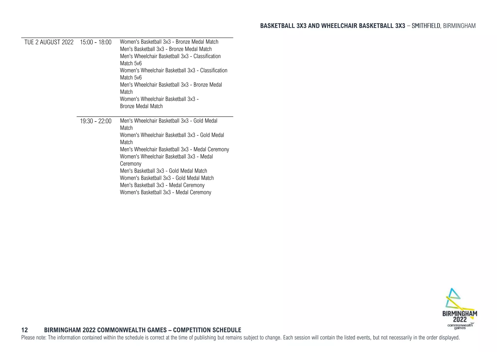 BASKETBALL 3X3 AND WHEELCHAIR BASKETBALL 3X3 , BIRMINGHAM
12 BIRMINGHAM 2022 COMMONWEALTH GAMES – COMPETITION SCHEDULE
Please note: The information contained within the schedule is correct at the time of publishing but remains subject to change. Each session will contain the listed events, but not necessarily in the order displayed.
TUE 2 AUGUST 2022 15:00 - 18:00 Women's Basketball 3x3 - Bronze Medal Match
Men's Basketball 3x3 - Bronze Medal Match
Men's Wheelchair Basketball 3x3 - Classification
Match 5v6
Women's Wheelchair Basketball 3x3 - Classification
Match 5v6
Men's Wheelchair Basketball 3x3 - Bronze Medal
Match
Women's Wheelchair Basketball 3x3 -
Bronze Medal Match
19:30 - 22:00 Men's Wheelchair Basketball 3x3 - Gold Medal
Match
Women's Wheelchair Basketball 3x3 - Gold Medal
Match
Men's Wheelchair Basketball 3x3 - Medal Ceremony
Women's Wheelchair Basketball 3x3 - Medal
Ceremony
Men's Basketball 3x3 - Gold Medal Match
Women's Basketball 3x3 - Gold Medal Match
Men's Basketball 3x3 - Medal Ceremony
Women's Basketball 3x3 - Medal Ceremony
 