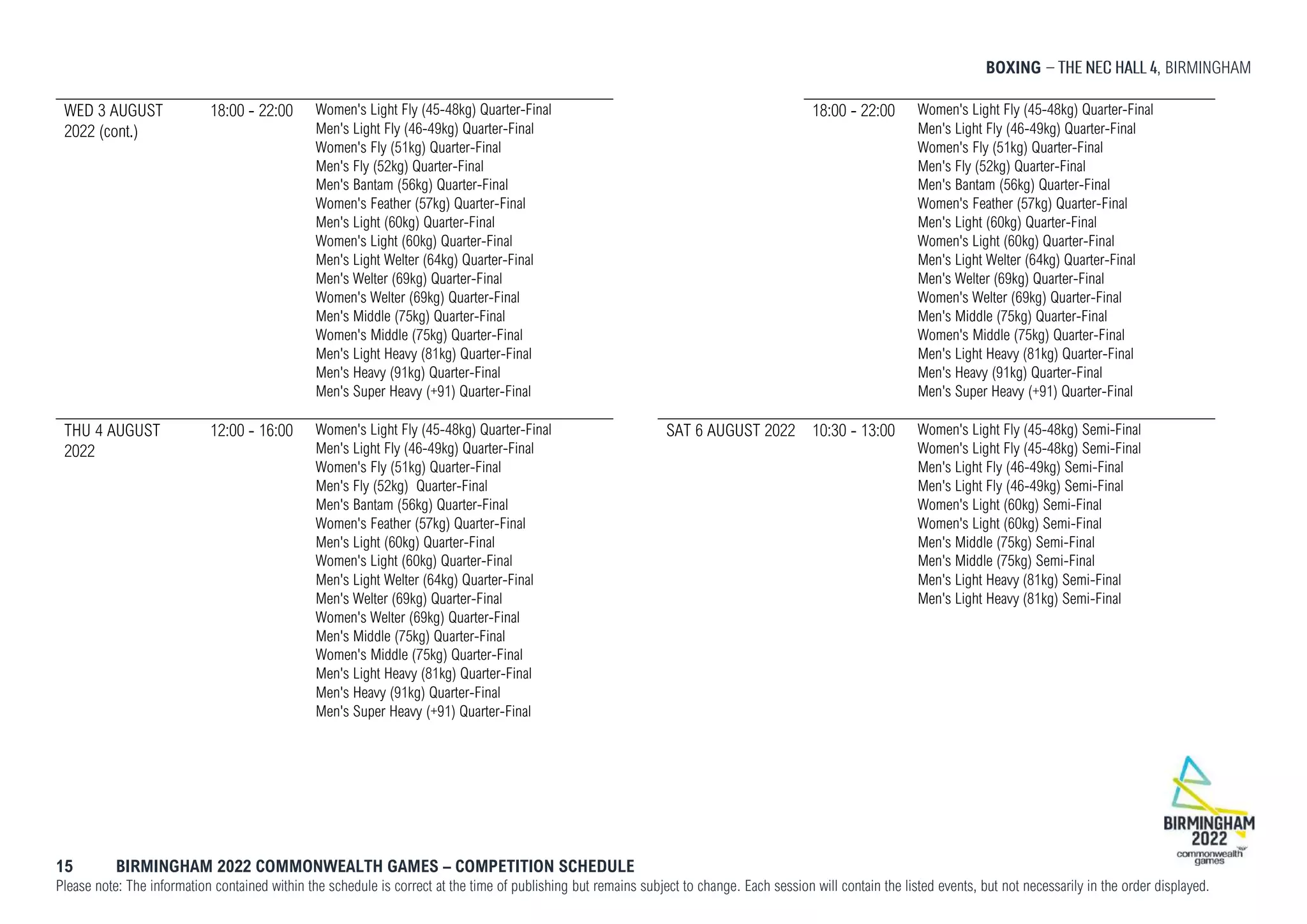 BOXING , BIRMINGHAM
15 BIRMINGHAM 2022 COMMONWEALTH GAMES – COMPETITION SCHEDULE
Please note: The information contained within the schedule is correct at the time of publishing but remains subject to change. Each session will contain the listed events, but not necessarily in the order displayed.
WED 3 AUGUST
2022 (cont.)
18:00 - 22:00 Women's Light Fly (45-48kg) Quarter-Final
Men's Light Fly (46-49kg) Quarter-Final
Women's Fly (51kg) Quarter-Final
Men's Fly (52kg) Quarter-Final
Men's Bantam (56kg) Quarter-Final
Women's Feather (57kg) Quarter-Final
Men's Light (60kg) Quarter-Final
Women's Light (60kg) Quarter-Final
Men's Light Welter (64kg) Quarter-Final
Men's Welter (69kg) Quarter-Final
Women's Welter (69kg) Quarter-Final
Men's Middle (75kg) Quarter-Final
Women's Middle (75kg) Quarter-Final
Men's Light Heavy (81kg) Quarter-Final
Men's Heavy (91kg) Quarter-Final
Men's Super Heavy (+91) Quarter-Final
THU 4 AUGUST
2022
12:00 - 16:00 Women's Light Fly (45-48kg) Quarter-Final
Men's Light Fly (46-49kg) Quarter-Final
Women's Fly (51kg) Quarter-Final
Men's Fly (52kg) Quarter-Final
Men's Bantam (56kg) Quarter-Final
Women's Feather (57kg) Quarter-Final
Men's Light (60kg) Quarter-Final
Women's Light (60kg) Quarter-Final
Men's Light Welter (64kg) Quarter-Final
Men's Welter (69kg) Quarter-Final
Women's Welter (69kg) Quarter-Final
Men's Middle (75kg) Quarter-Final
Women's Middle (75kg) Quarter-Final
Men's Light Heavy (81kg) Quarter-Final
Men's Heavy (91kg) Quarter-Final
Men's Super Heavy (+91) Quarter-Final
18:00 - 22:00 Women's Light Fly (45-48kg) Quarter-Final
Men's Light Fly (46-49kg) Quarter-Final
Women's Fly (51kg) Quarter-Final
Men's Fly (52kg) Quarter-Final
Men's Bantam (56kg) Quarter-Final
Women's Feather (57kg) Quarter-Final
Men's Light (60kg) Quarter-Final
Women's Light (60kg) Quarter-Final
Men's Light Welter (64kg) Quarter-Final
Men's Welter (69kg) Quarter-Final
Women's Welter (69kg) Quarter-Final
Men's Middle (75kg) Quarter-Final
Women's Middle (75kg) Quarter-Final
Men's Light Heavy (81kg) Quarter-Final
Men's Heavy (91kg) Quarter-Final
Men's Super Heavy (+91) Quarter-Final
SAT 6 AUGUST 2022 10:30 - 13:00 Women's Light Fly (45-48kg) Semi-Final
Women's Light Fly (45-48kg) Semi-Final
Men's Light Fly (46-49kg) Semi-Final
Men's Light Fly (46-49kg) Semi-Final
Women's Light (60kg) Semi-Final
Women's Light (60kg) Semi-Final
Men's Middle (75kg) Semi-Final
Men's Middle (75kg) Semi-Final
Men's Light Heavy (81kg) Semi-Final
Men's Light Heavy (81kg) Semi-Final
 