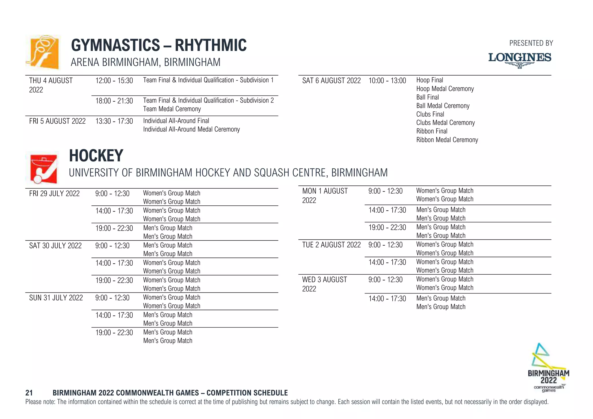 21 BIRMINGHAM 2022 COMMONWEALTH GAMES – COMPETITION SCHEDULE
Please note: The information contained within the schedule is correct at the time of publishing but remains subject to change. Each session will contain the listed events, but not necessarily in the order displayed.
GYMNASTICS – RHYTHMIC
ARENA BIRMINGHAM, BIRMINGHAM
THU 4 AUGUST
2022
12:00 - 15:30 Team Final & Individual Qualification - Subdivision 1
18:00 - 21:30 Team Final & Individual Qualification - Subdivision 2
Team Medal Ceremony
FRI 5 AUGUST 2022 13:30 - 17:30 Individual All-Around Final
Individual All-Around Medal Ceremony
SAT 6 AUGUST 2022 10:00 - 13:00 Hoop Final
Hoop Medal Ceremony
Ball Final
Ball Medal Ceremony
Clubs Final
Clubs Medal Ceremony
Ribbon Final
Ribbon Medal Ceremony
HOCKEY
UNIVERSITY OF BIRMINGHAM HOCKEY AND SQUASH CENTRE, BIRMINGHAM
FRI 29 JULY 2022 9:00 - 12:30 Women's Group Match
Women's Group Match
14:00 - 17:30 Women's Group Match
Women's Group Match
19:00 - 22:30 Men's Group Match
Men's Group Match
SAT 30 JULY 2022 9:00 - 12:30 Men's Group Match
Men's Group Match
14:00 - 17:30 Women's Group Match
Women's Group Match
19:00 - 22:30 Women's Group Match
Women's Group Match
SUN 31 JULY 2022 9:00 - 12:30 Women's Group Match
Women's Group Match
14:00 - 17:30 Men's Group Match
Men's Group Match
19:00 - 22:30 Men's Group Match
Men's Group Match
MON 1 AUGUST
2022
9:00 - 12:30 Women's Group Match
Women's Group Match
14:00 - 17:30 Men's Group Match
Men's Group Match
19:00 - 22:30 Men's Group Match
Men's Group Match
TUE 2 AUGUST 2022 9:00 - 12:30 Women's Group Match
Women's Group Match
14:00 - 17:30 Women's Group Match
Women's Group Match
WED 3 AUGUST
2022
9:00 - 12:30 Women's Group Match
Women's Group Match
14:00 - 17:30 Men's Group Match
Men's Group Match
PRESENTED BY
 