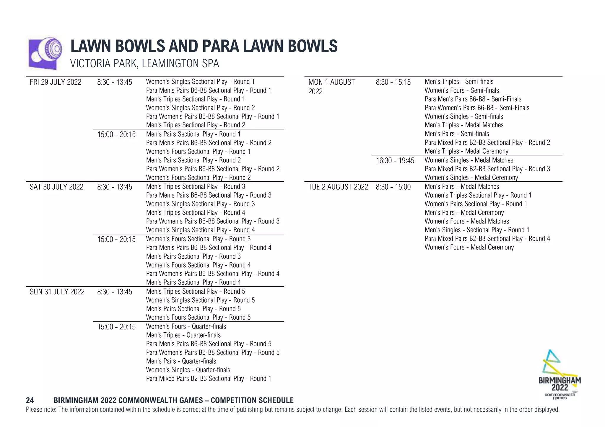 24 BIRMINGHAM 2022 COMMONWEALTH GAMES – COMPETITION SCHEDULE
Please note: The information contained within the schedule is correct at the time of publishing but remains subject to change. Each session will contain the listed events, but not necessarily in the order displayed.
LAWN BOWLS AND PARA LAWN BOWLS
VICTORIA PARK, LEAMINGTON SPA
FRI 29 JULY 2022 8:30 - 13:45 Women's Singles Sectional Play - Round 1
Para Men's Pairs B6-B8 Sectional Play - Round 1
Men's Triples Sectional Play - Round 1
Women's Singles Sectional Play - Round 2
Para Women's Pairs B6-B8 Sectional Play - Round 1
Men's Triples Sectional Play - Round 2
15:00 - 20:15 Men's Pairs Sectional Play - Round 1
Para Men's Pairs B6-B8 Sectional Play - Round 2
Women's Fours Sectional Play - Round 1
Men's Pairs Sectional Play - Round 2
Para Women's Pairs B6-B8 Sectional Play - Round 2
Women's Fours Sectional Play - Round 2
SAT 30 JULY 2022 8:30 - 13:45 Men's Triples Sectional Play - Round 3
Para Men's Pairs B6-B8 Sectional Play - Round 3
Women's Singles Sectional Play - Round 3
Men's Triples Sectional Play - Round 4
Para Women's Pairs B6-B8 Sectional Play - Round 3
Women's Singles Sectional Play - Round 4
15:00 - 20:15 Women's Fours Sectional Play - Round 3
Para Men's Pairs B6-B8 Sectional Play - Round 4
Men's Pairs Sectional Play - Round 3
Women's Fours Sectional Play - Round 4
Para Women's Pairs B6-B8 Sectional Play - Round 4
Men's Pairs Sectional Play - Round 4
SUN 31 JULY 2022 8:30 - 13:45 Men's Triples Sectional Play - Round 5
Women's Singles Sectional Play - Round 5
Men's Pairs Sectional Play - Round 5
Women's Fours Sectional Play - Round 5
15:00 - 20:15 Women's Fours - Quarter-finals
Men's Triples - Quarter-finals
Para Men's Pairs B6-B8 Sectional Play - Round 5
Para Women's Pairs B6-B8 Sectional Play - Round 5
Men's Pairs - Quarter-finals
Women's Singles - Quarter-finals
Para Mixed Pairs B2-B3 Sectional Play - Round 1
MON 1 AUGUST
2022
8:30 - 15:15 Men's Triples - Semi-finals
Women's Fours - Semi-finals
Para Men's Pairs B6-B8 - Semi-Finals
Para Women's Pairs B6-B8 - Semi-Finals
Women's Singles - Semi-finals
Men's Triples - Medal Matches
Men's Pairs - Semi-finals
Para Mixed Pairs B2-B3 Sectional Play - Round 2
Men's Triples - Medal Ceremony
16:30 - 19:45 Women's Singles - Medal Matches
Para Mixed Pairs B2-B3 Sectional Play - Round 3
Women's Singles - Medal Ceremony
TUE 2 AUGUST 2022 8:30 - 15:00 Men's Pairs - Medal Matches
Women's Triples Sectional Play - Round 1
Women's Pairs Sectional Play - Round 1
Men's Pairs - Medal Ceremony
Women's Fours - Medal Matches
Men's Singles - Sectional Play - Round 1
Para Mixed Pairs B2-B3 Sectional Play - Round 4
Women's Fours - Medal Ceremony
 