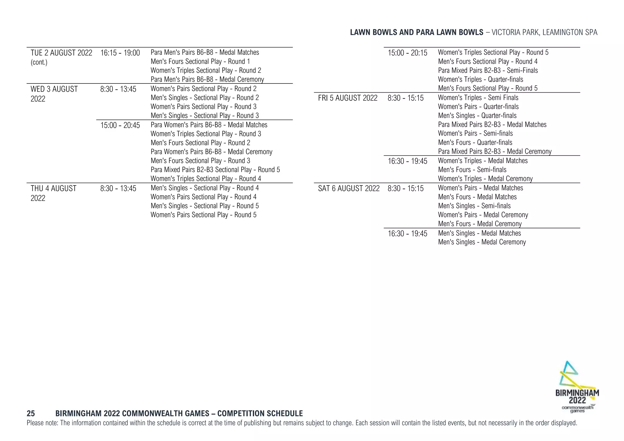 LAWN BOWLS AND PARA LAWN BOWLS VICTORIA PARK, LEAMINGTON SPA
25 BIRMINGHAM 2022 COMMONWEALTH GAMES – COMPETITION SCHEDULE
Please note: The information contained within the schedule is correct at the time of publishing but remains subject to change. Each session will contain the listed events, but not necessarily in the order displayed.
TUE 2 AUGUST 2022
(cont.)
16:15 - 19:00 Para Men's Pairs B6-B8 - Medal Matches
Men's Fours Sectional Play - Round 1
Women's Triples Sectional Play - Round 2
Para Men's Pairs B6-B8 - Medal Ceremony
WED 3 AUGUST
2022
8:30 - 13:45 Women's Pairs Sectional Play - Round 2
Men's Singles - Sectional Play - Round 2
Women's Pairs Sectional Play - Round 3
Men's Singles - Sectional Play - Round 3
15:00 - 20:45 Para Women's Pairs B6-B8 - Medal Matches
Women's Triples Sectional Play - Round 3
Men's Fours Sectional Play - Round 2
Para Women's Pairs B6-B8 - Medal Ceremony
Men's Fours Sectional Play - Round 3
Para Mixed Pairs B2-B3 Sectional Play - Round 5
Women's Triples Sectional Play - Round 4
THU 4 AUGUST
2022
8:30 - 13:45 Men's Singles - Sectional Play - Round 4
Women's Pairs Sectional Play - Round 4
Men's Singles - Sectional Play - Round 5
Women's Pairs Sectional Play - Round 5
15:00 - 20:15 Women's Triples Sectional Play - Round 5
Men's Fours Sectional Play - Round 4
Para Mixed Pairs B2-B3 - Semi-Finals
Women's Triples - Quarter-finals
Men's Fours Sectional Play - Round 5
FRI 5 AUGUST 2022 8:30 - 15:15 Women's Triples - Semi Finals
Women's Pairs - Quarter-finals
Men's Singles - Quarter-finals
Para Mixed Pairs B2-B3 - Medal Matches
Women's Pairs - Semi-finals
Men's Fours - Quarter-finals
Para Mixed Pairs B2-B3 - Medal Ceremony
16:30 - 19:45 Women's Triples - Medal Matches
Men's Fours - Semi-finals
Women's Triples - Medal Ceremony
SAT 6 AUGUST 2022 8:30 - 15:15 Women's Pairs - Medal Matches
Men's Fours - Medal Matches
Men's Singles - Semi-finals
Women's Pairs - Medal Ceremony
Men's Fours - Medal Ceremony
16:30 - 19:45 Men's Singles - Medal Matches
Men's Singles - Medal Ceremony
 