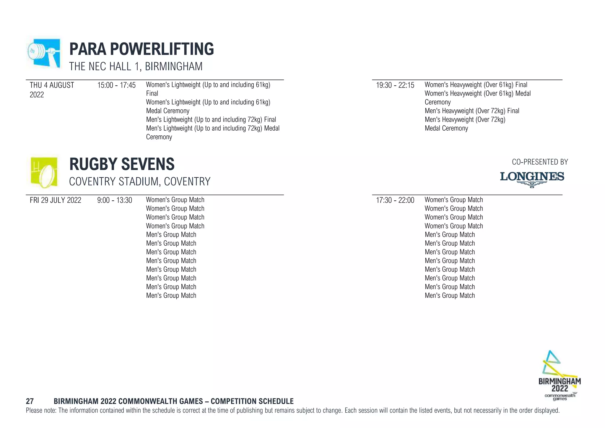 27 BIRMINGHAM 2022 COMMONWEALTH GAMES – COMPETITION SCHEDULE
Please note: The information contained within the schedule is correct at the time of publishing but remains subject to change. Each session will contain the listed events, but not necessarily in the order displayed.
PARA POWERLIFTING
THE NEC HALL 1, BIRMINGHAM
THU 4 AUGUST
2022
15:00 - 17:45 Women's Lightweight (Up to and including 61kg)
Final
Women's Lightweight (Up to and including 61kg)
Medal Ceremony
Men's Lightweight (Up to and including 72kg) Final
Men's Lightweight (Up to and including 72kg) Medal
Ceremony
19:30 - 22:15 Women's Heavyweight (Over 61kg) Final
Women's Heavyweight (Over 61kg) Medal
Ceremony
Men's Heavyweight (Over 72kg) Final
Men's Heavyweight (Over 72kg)
Medal Ceremony
RUGBY SEVENS
COVENTRY STADIUM, COVENTRY
FRI 29 JULY 2022 9:00 - 13:30 Women's Group Match
Women's Group Match
Women's Group Match
Women's Group Match
Men's Group Match
Men's Group Match
Men's Group Match
Men's Group Match
Men's Group Match
Men's Group Match
Men's Group Match
Men's Group Match
17:30 - 22:00 Women's Group Match
Women's Group Match
Women's Group Match
Women's Group Match
Men's Group Match
Men's Group Match
Men's Group Match
Men's Group Match
Men's Group Match
Men's Group Match
Men's Group Match
Men's Group Match
CO-PRESENTED BY
 