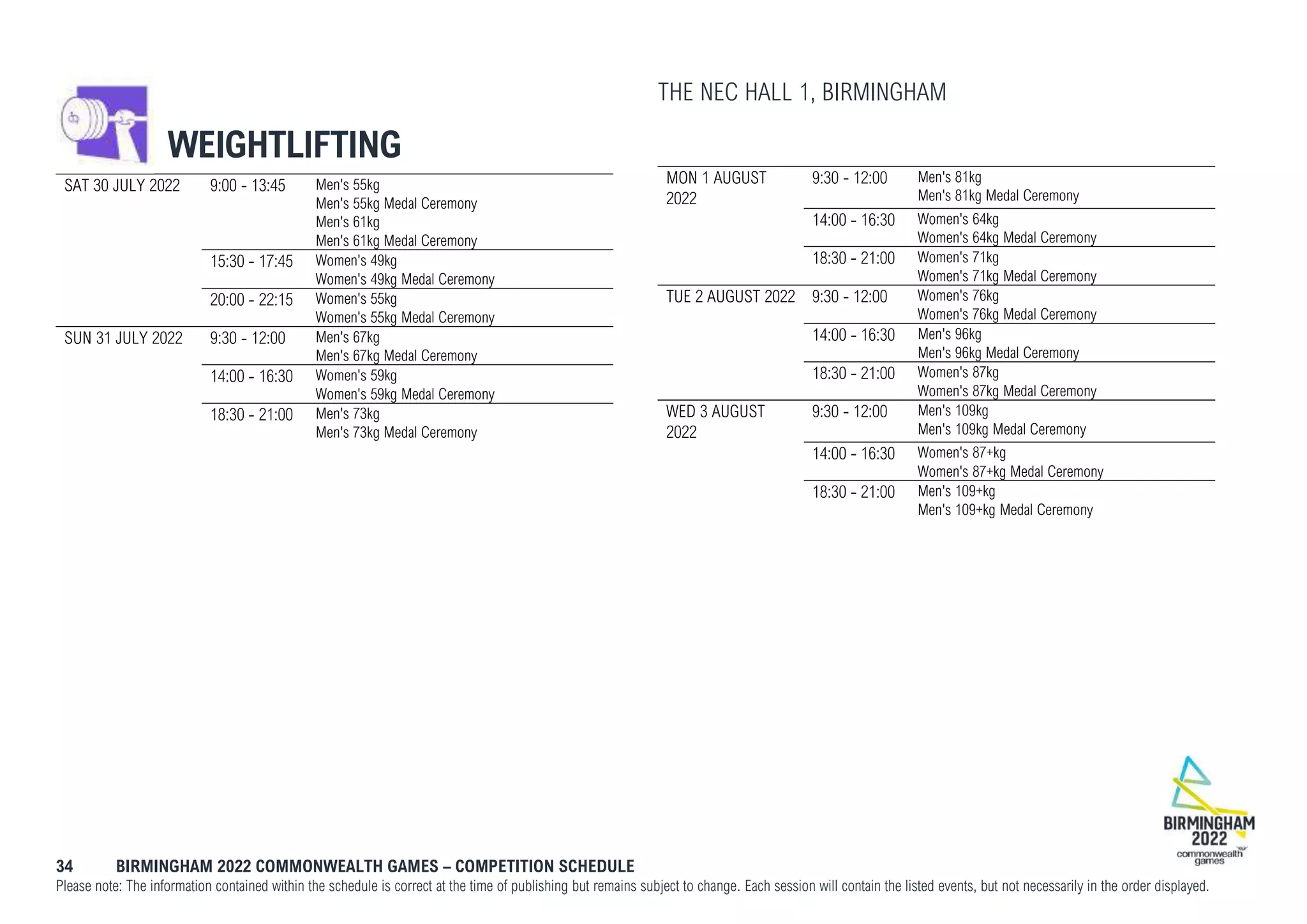 34 BIRMINGHAM 2022 COMMONWEALTH GAMES – COMPETITION SCHEDULE
Please note: The information contained within the schedule is correct at the time of publishing but remains subject to change. Each session will contain the listed events, but not necessarily in the order displayed.
WEIGHTLIFTING
THE NEC HALL 1, BIRMINGHAM
SAT 30 JULY 2022 9:00 - 13:45 Men's 55kg
Men's 55kg Medal Ceremony
Men's 61kg
Men's 61kg Medal Ceremony
15:30 - 17:45 Women's 49kg
Women's 49kg Medal Ceremony
20:00 - 22:15 Women's 55kg
Women's 55kg Medal Ceremony
SUN 31 JULY 2022 9:30 - 12:00 Men's 67kg
Men's 67kg Medal Ceremony
14:00 - 16:30 Women's 59kg
Women's 59kg Medal Ceremony
18:30 - 21:00 Men's 73kg
Men's 73kg Medal Ceremony
MON 1 AUGUST
2022
9:30 - 12:00 Men's 81kg
Men's 81kg Medal Ceremony
14:00 - 16:30 Women's 64kg
Women's 64kg Medal Ceremony
18:30 - 21:00 Women's 71kg
Women's 71kg Medal Ceremony
TUE 2 AUGUST 2022 9:30 - 12:00 Women's 76kg
Women's 76kg Medal Ceremony
14:00 - 16:30 Men's 96kg
Men's 96kg Medal Ceremony
18:30 - 21:00 Women's 87kg
Women's 87kg Medal Ceremony
WED 3 AUGUST
2022
9:30 - 12:00 Men's 109kg
Men's 109kg Medal Ceremony
14:00 - 16:30 Women's 87+kg
Women's 87+kg Medal Ceremony
18:30 - 21:00 Men's 109+kg
Men's 109+kg Medal Ceremony
 
