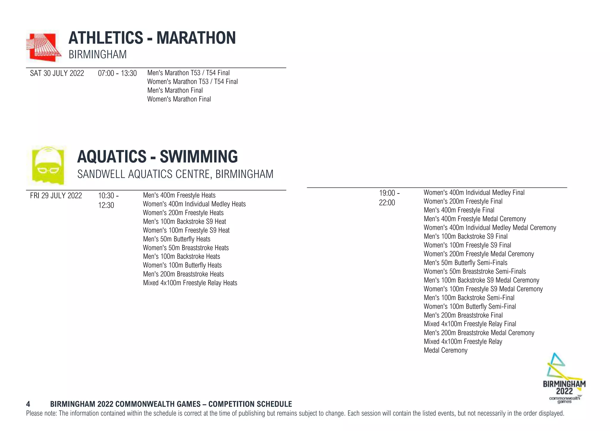 4 BIRMINGHAM 2022 COMMONWEALTH GAMES – COMPETITION SCHEDULE
Please note: The information contained within the schedule is correct at the time of publishing but remains subject to change. Each session will contain the listed events, but not necessarily in the order displayed.
ATHLETICS - MARATHON
BIRMINGHAM
SAT 30 JULY 2022 07:00 - 13:30 Men's Marathon T53 / T54 Final
Women's Marathon T53 / T54 Final
Men's Marathon Final
Women's Marathon Final
AQUATICS - SWIMMING
SANDWELL AQUATICS CENTRE, BIRMINGHAM
FRI 29 JULY 2022 10:30 -
12:30
Men's 400m Freestyle Heats
Women's 400m Individual Medley Heats
Women's 200m Freestyle Heats
Men's 100m Backstroke S9 Heat
Women's 100m Freestyle S9 Heat
Men's 50m Butterfly Heats
Women's 50m Breaststroke Heats
Men's 100m Backstroke Heats
Women's 100m Butterfly Heats
Men's 200m Breaststroke Heats
Mixed 4x100m Freestyle Relay Heats
19:00 -
22:00
Women's 400m Individual Medley Final
Women's 200m Freestyle Final
Men's 400m Freestyle Final
Men's 400m Freestyle Medal Ceremony
Women's 400m Individual Medley Medal Ceremony
Men's 100m Backstroke S9 Final
Women's 100m Freestyle S9 Final
Women's 200m Freestyle Medal Ceremony
Men's 50m Butterfly Semi-Finals
Women's 50m Breaststroke Semi-Finals
Men's 100m Backstroke S9 Medal Ceremony
Women's 100m Freestyle S9 Medal Ceremony
Men's 100m Backstroke Semi-Final
Women's 100m Butterfly Semi-Final
Men's 200m Breaststroke Final
Mixed 4x100m Freestyle Relay Final
Men's 200m Breaststroke Medal Ceremony
Mixed 4x100m Freestyle Relay
Medal Ceremony
 