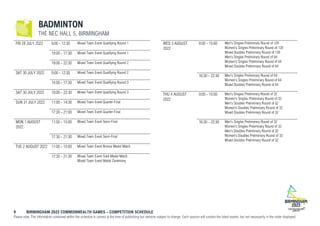 9 BIRMINGHAM 2022 COMMONWEALTH GAMES – COMPETITION SCHEDULE
Please note: The information contained within the schedule is correct at the time of publishing but remains subject to change. Each session will contain the listed events, but not necessarily in the order displayed.
BADMINTON
THE NEC HALL 5, BIRMINGHAM
FRI 29 JULY 2022 9:00 - 12:30 Mixed Team Event Qualifying Round 1
14:00 - 17:30 Mixed Team Event Qualifying Round 1
19:00 - 22:30 Mixed Team Event Qualifying Round 2
SAT 30 JULY 2022 9:00 - 12:30 Mixed Team Event Qualifying Round 2
14:00 - 17:30 Mixed Team Event Qualifying Round 3
SAT 30 JULY 2022 19:00 - 22:30 Mixed Team Event Qualifying Round 3
SUN 31 JULY 2022 11:00 - 14:30 Mixed Team Event Quarter-Final
17:30 - 21:00 Mixed Team Event Quarter-Final
MON 1 AUGUST
2022
11:00 - 15:00 Mixed Team Event Semi-Final
17:30 - 21:30 Mixed Team Event Semi-Final
TUE 2 AUGUST 2022 11:00 - 15:00 Mixed Team Event Bronze Medal Match
17:30 - 21:30 Mixed Team Event Gold Medal Match
Mixed Team Event Medal Ceremony
WED 3 AUGUST
2022
8:00 - 15:00 Men's Singles Preliminary Round of 128
Women's Singles Preliminary Round of 128
Mixed Doubles Preliminary Round of 128
Men's Singles Preliminary Round of 64
Women's Singles Preliminary Round of 64
Mixed Doubles Preliminary Round of 64
16:30 - 22:30 Men's Singles Preliminary Round of 64
Women's Singles Preliminary Round of 64
Mixed Doubles Preliminary Round of 64
THU 4 AUGUST
2022
9:00 - 15:00 Men's Singles Preliminary Round of 32
Women's Singles Preliminary Round of 32
Men's Doubles Preliminary Round of 32
Women's Doubles Preliminary Round of 32
Mixed Doubles Preliminary Round of 32
16:30 - 22:30 Men's Singles Preliminary Round of 32
Women's Singles Preliminary Round of 32
Men's Doubles Preliminary Round of 32
Women's Doubles Preliminary Round of 32
Mixed Doubles Preliminary Round of 32
 
