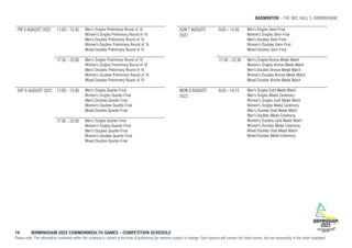BADMINTON THE NEC HALL 5, BIRMINGHAM
10 BIRMINGHAM 2022 COMMONWEALTH GAMES – COMPETITION SCHEDULE
Please note: The information contained within the schedule is correct at the time of publishing but remains subject to change. Each session will contain the listed events, but not necessarily in the order displayed.
FRI 5 AUGUST 2022 11:00 - 15:30 Men's Singles Preliminary Round of 16
Women's Singles Preliminary Round of 16
Men's Doubles Preliminary Round of 16
Women's Doubles Preliminary Round of 16
Mixed Doubles Preliminary Round of 16
17:30 - 22:00 Men's Singles Preliminary Round of 16
Women's Singles Preliminary Round of 16
Men's Doubles Preliminary Round of 16
Women's Doubles Preliminary Round of 16
Mixed Doubles Preliminary Round of 16
SAT 6 AUGUST 2022 11:00 - 15:30 Men's Singles Quarter-Final
Women's Singles Quarter-Final
Men's Doubles Quarter-Final
Women's Doubles Quarter-Final
Mixed Doubles Quarter-Final
17:30 - 22:00 Men's Singles Quarter-Final
Women's Singles Quarter-Final
Men's Doubles Quarter-Final
Women's Doubles Quarter-Final
Mixed Doubles Quarter-Final
SUN 7 AUGUST
2022
9:00 - 14:30 Men's Singles Semi-Final
Women's Singles Semi-Final
Men's Doubles Semi-Final
Women's Doubles Semi-Final
Mixed Doubles Semi-Final
17:00 - 22:30 Men's Singles Bronze Medal Match
Women's Singles Bronze Medal Match
Men's Doubles Bronze Medal Match
Women's Doubles Bronze Medal Match
Mixed Doubles Bronze Medal Match
MON 8 AUGUST
2022
8:00 - 14:15 Men's Singles Gold Medal Match
Men's Singles Medal Ceremony
Women's Singles Gold Medal Match
Women's Singles Medal Ceremony
Men's Doubles Gold Medal Match
Men's Doubles Medal Ceremony
Women's Doubles Gold Medal Match
Women's Doubles Medal Ceremony
Mixed Doubles Gold Medal Match
Mixed Doubles Medal Ceremony
 