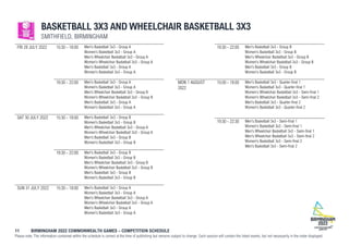 11 BIRMINGHAM 2022 COMMONWEALTH GAMES – COMPETITION SCHEDULE
Please note: The information contained within the schedule is correct at the time of publishing but remains subject to change. Each session will contain the listed events, but not necessarily in the order displayed.
BASKETBALL 3X3 AND WHEELCHAIR BASKETBALL 3X3
SMITHFIELD, BIRMINGHAM
FRI 29 JULY 2022 15:30 - 18:00 Men's Basketball 3x3 - Group A
Women's Basketball 3x3 - Group A
Men's Wheelchair Basketball 3x3 - Group A
Women's Wheelchair Basketball 3x3 - Group A
Men's Basketball 3x3 - Group A
Women's Basketball 3x3 - Group A
19:30 - 22:00 Men's Basketball 3x3 - Group A
Women's Basketball 3x3 - Group A
Men's Wheelchair Basketball 3x3 - Group B
Women's Wheelchair Basketball 3x3 - Group B
Men's Basketball 3x3 - Group A
Women's Basketball 3x3 - Group A
SAT 30 JULY 2022 15:30 - 18:00 Men's Basketball 3x3 - Group B
Women's Basketball 3x3 - Group B
Men's Wheelchair Basketball 3x3 - Group A
Women's Wheelchair Basketball 3x3 - Group A
Men's Basketball 3x3 - Group B
Women's Basketball 3x3 - Group B
19:30 - 22:00 Men's Basketball 3x3 - Group B
Women's Basketball 3x3 - Group B
Men's Wheelchair Basketball 3x3 - Group B
Women's Wheelchair Basketball 3x3 - Group B
Men's Basketball 3x3 - Group B
Women's Basketball 3x3 - Group B
SUN 31 JULY 2022 15:30 - 18:00 Men's Basketball 3x3 - Group A
Women's Basketball 3x3 - Group A
Men's Wheelchair Basketball 3x3 - Group A
Women's Wheelchair Basketball 3x3 - Group A
Men's Basketball 3x3 - Group A
Women's Basketball 3x3 - Group A
19:30 - 22:00 Men's Basketball 3x3 - Group B
Women's Basketball 3x3 - Group B
Men's Wheelchair Basketball 3x3 - Group B
Women's Wheelchair Basketball 3x3 - Group B
Men's Basketball 3x3 - Group B
Women's Basketball 3x3 - Group B
MON 1 AUGUST
2022
15:00 - 18:00 Men's Basketball 3x3 - Quarter-final 1
Women's Basketball 3x3 - Quarter-final 1
Women's Wheelchair Basketball 3x3 - Semi-final 1
Women's Wheelchair Basketball 3x3 - Semi-final 2
Men's Basketball 3x3 - Quarter-final 2
Women's Basketball 3x3 - Quarter-final 2
19:30 - 22:30 Men's Basketball 3x3 - Semi-final 1
Women's Basketball 3x3 - Semi-final 1
Men's Wheelchair Basketball 3x3 - Semi-final 1
Men's Wheelchair Basketball 3x3 - Semi-final 2
Women's Basketball 3x3 - Semi-final 2
Men's Basketball 3x3 - Semi-final 2
 