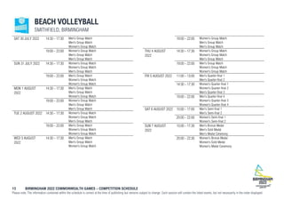 13 BIRMINGHAM 2022 COMMONWEALTH GAMES – COMPETITION SCHEDULE
Please note: The information contained within the schedule is correct at the time of publishing but remains subject to change. Each session will contain the listed events, but not necessarily in the order displayed.
BEACH VOLLEYBALL
SMITHFIELD, BIRMINGHAM
SAT 30 JULY 2022 14:30 - 17:30 Men's Group Match
Men's Group Match
Women's Group Match
19:00 - 22:00 Women's Group Match
Men's Group Match
Men's Group Match
SUN 31 JULY 2022 14:30 - 17:30 Women's Group Match
Women's Group Match
Men's Group Match
19:00 - 22:00 Men's Group Match
Women's Group Match
Women's Group Match
MON 1 AUGUST
2022
14:30 - 17:30 Men's Group Match
Men's Group Match
Women's Group Match
19:00 - 22:00 Women's Group Match
Men's Group Match
Men's Group Match
TUE 2 AUGUST 2022 14:30 - 17:30 Women's Group Match
Women's Group Match
Men's Group Match
19:00 - 22:00 Men's Group Match
Women's Group Match
Women's Group Match
WED 3 AUGUST
2022
14:30 - 17:30 Men's Group Match
Men's Group Match
Women's Group Match
19:00 - 22:00 Women's Group Match
Men's Group Match
Men's Group Match
THU 4 AUGUST
2022
14:30 - 17:30 Women's Group Match
Women's Group Match
Men's Group Match
19:00 - 22:00 Men's Group Match
Women's Group Match
Women's Group Match
FRI 5 AUGUST 2022 11:00 - 13:00 Men's Quarter-final 1
Men's Quarter-final 2
14:30 - 17:30 Women's Quarter-final 1
Women's Quarter-final 2
Men's Quarter-final 3
19:00 - 22:00 Men's Quarter-final 4
Women's Quarter-final 3
Women's Quarter-final 4
SAT 6 AUGUST 2022 15:00 - 17:00 Men's Semi-final 1
Men's Semi-final 2
20:00 - 22:00 Women's Semi-final 1
Women's Semi-final 2
SUN 7 AUGUST
2022
15:00 - 17:30 Men's Bronze Medal
Men's Gold Medal
Men's Medal Ceremony
20:00 - 22:30 Women's Bronze Medal
Women's Gold Medal
Women's Medal Ceremony
 
