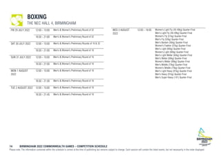14 BIRMINGHAM 2022 COMMONWEALTH GAMES – COMPETITION SCHEDULE
Please note: The information contained within the schedule is correct at the time of publishing but remains subject to change. Each session will contain the listed events, but not necessarily in the order displayed.
BOXING
THE NEC HALL 4, BIRMINGHAM
FRI 29 JULY 2022 12:00 - 15:00 Men's & Women's Preliminary Round of 32
18:30 - 21:00 Men's & Women's Preliminary Round of 32
SAT 30 JULY 2022 12:00 - 15:00 Men's & Women's Preliminary Rounds of 16 & 32
18:30 - 21:00 Men's & Women's Preliminary Round of 16
SUN 31 JULY 2022 12:00 - 15:00 Men's & Women's Preliminary Round of 16
18:30 - 21:00 Men's & Women's Preliminary Round of 16
MON 1 AUGUST
2022
12:00 - 15:00 Men's & Women's Preliminary Round of 16
18:30 - 21:30 Men's & Women's Preliminary Round of 16
TUE 2 AUGUST 2022 12:00 - 15:00 Men's & Women's Preliminary Round of 16
18:30 - 21:45 Men's & Women's Preliminary Round of 16
WED 3 AUGUST
2022
12:00 - 16:00 Women's Light Fly (45-48kg) Quarter-Final
Men's Light Fly (46-49kg) Quarter-Final
Women's Fly (51kg) Quarter-Final
Men's Fly (52kg) Quarter-Final
Men's Bantam (56kg) Quarter-Final
Women's Feather (57kg) Quarter-Final
Men's Light (60kg) Quarter-Final
Women's Light (60kg) Quarter-Final
Men's Light Welter (64kg) Quarter-Final
Men's Welter (69kg) Quarter-Final
Women's Welter (69kg) Quarter-Final
Men's Middle (75kg) Quarter-Final
Women's Middle (75kg) Quarter-Final
Men's Light Heavy (81kg) Quarter-Final
Men's Heavy (91kg) Quarter-Final
Men's Super Heavy (+91) Quarter-Final
 
