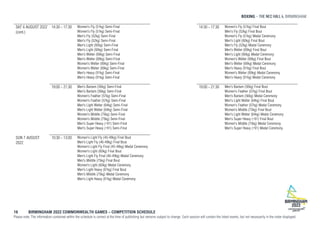BOXING , BIRMINGHAM
16 BIRMINGHAM 2022 COMMONWEALTH GAMES – COMPETITION SCHEDULE
Please note: The information contained within the schedule is correct at the time of publishing but remains subject to change. Each session will contain the listed events, but not necessarily in the order displayed.
SAT 6 AUGUST 2022
(cont.)
14:30 - 17:30 Women's Fly (51kg) Semi-Final
Women's Fly (51kg) Semi-Final
Men's Fly (52kg) Semi-Final
Men's Fly (52kg) Semi-Final
Men's Light (60kg) Semi-Final
Men's Light (60kg) Semi-Final
Men's Welter (69kg) Semi-Final
Men's Welter (69kg) Semi-Final
Women's Welter (69kg) Semi-Final
Women's Welter (69kg) Semi-Final
Men's Heavy (91kg) Semi-Final
Men's Heavy (91kg) Semi-Final
19:00 - 21:30 Men's Bantam (56kg) Semi-Final
Men's Bantam (56kg) Semi-Final
Women's Feather (57kg) Semi-Final
Women's Feather (57kg) Semi-Final
Men's Light Welter (64kg) Semi-Final
Men's Light Welter (64kg) Semi-Final
Women's Middle (75kg) Semi-Final
Women's Middle (75kg) Semi-Final
Men's Super Heavy (+91) Semi-Final
Men's Super Heavy (+91) Semi-Final
SUN 7 AUGUST
2022
10:30 - 13:00 Women's Light Fly (45-48kg) Final Bout
Men's Light Fly (46-49kg) Final Bout
Women's Light Fly Final (45-48kg) Medal Ceremony
Women's Light (60kg) Final Bout
Men's Light Fly Final (46-49kg) Medal Ceremony
Men's Middle (75kg) Final Bout
Women's Light (60kg) Medal Ceremony
Men's Light Heavy (81kg) Final Bout
Men's Middle (75kg) Medal Ceremony
Men's Light Heavy (81kg) Medal Ceremony
14:30 - 17:30 Women's Fly (51kg) Final Bout
Men's Fly (52kg) Final Bout
Women's Fly (51kg) Medal Ceremony
Men's Light (60kg) Final Bout
Men's Fly (52kg) Medal Ceremony
Men's Welter (69kg) Final Bout
Men's Light (60kg) Medal Ceremony
Women's Welter (69kg) Final Bout
Men's Welter (69kg) Medal Ceremony
Men's Heavy (91kg) Final Bout
Women's Welter (69kg) Medal Ceremony
Men's Heavy (91kg) Medal Ceremony
19:00 - 21:30 Men's Bantam (56kg) Final Bout
Women's Feather (57kg) Final Bout
Men's Bantam (56kg) Medal Ceremony
Men's Light Welter (64kg) Final Bout
Women's Feather (57kg) Medal Ceremony
Women's Middle (75kg) Final Bout
Men's Light Welter (64kg) Medal Ceremony
Men's Super Heavy (+91) Final Bout
Women's Middle (75kg) Medal Ceremony
Men's Super Heavy (+91) Medal Ceremony
 
