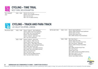 18 BIRMINGHAM 2022 COMMONWEALTH GAMES – COMPETITION SCHEDULE
Please note: The information contained within the schedule is correct at the time of publishing but remains subject to change. Each session will contain the listed events, but not necessarily in the order displayed.
CYCLING – TIME TRIAL
WEST PARK, WOLVERHAMPTON
THU 4 AUGUST
2022
10:00 - 16:00 Women's Time Trial Final
Women's Time Trial Medal Ceremony
Men's Time Trial Final
Men's Time Trial Medal Ceremony
CYCLING – TRACK AND PARA TRACK
LEE VALLEY VELOPARK, LONDON
FRI 29 JULY 2022 10:00 - 13:00 Women's Tandem B - Sprint Qualification
Women's 4000m Team Pursuit Qualification
Men's 4000m Team Pursuit Qualification
Women's Team Sprint Qualification
Women's Tandem B - Sprint Semi Finals
Men's Team Sprint Qualification
16:00 - 18:30 Women's Tandem B - Sprint Finals
Men's Tandem B - 1000m Time Trial
Women's 4000m Team Pursuit Finals
Men's Tandem B - 1000m Medal Ceremony
Women's 4000m Team Pursuit Medal Ceremony
Men's 4000m Team Pursuit Finals
Women's Tandem B - Sprint Medal Ceremony
Men's 4000m Team Pursuit Medal Ceremony
Women's Team Sprint Finals
Men's Team Sprint Finals
Women's Team Sprint Medal Ceremony
Men's Team Sprint Medal Ceremony
SAT 30 JULY 2022 10:00 - 14:15 Women's Sprint Qualification
Women's 3000m Individual Pursuit Qualification
Women’s Sprint 1/8 Finals
Women’s Sprint Quarter Finals
Men's 4000m Individual Pursuit Qualification
16:00 - 19:00 Men's Keirin Round 1
Women’s Sprint Semi Finals
Women's 3000m Individual Pursuit Finals
Men's Keirin Round 1 Repechage
Women's 3000m Individual Pursuit Medal
Ceremony
Men's 4000m Individual Pursuit Finals
Men's Keirin Round 2
Women’s Sprint Finals
Men's 4000m Individual Pursuit Medal Ceremony
Men's Keirin Finals (7-12 & 1-6)
Men's Keirin Medal Ceremony
Women's Sprint Medal Ceremony
 