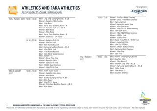 1 BIRMINGHAM 2022 COMMONWEALTH GAMES – COMPETITION SCHEDULE
Please note: The information contained within the schedule is correct at the time of publishing but remains subject to change. Each session will contain the listed events, but not necessarily in the order displayed.
ATHLETICS AND PARA ATHLETICS
ALEXANDER STADIUM, BIRMINGHAM
TUE 2 AUGUST 2022 10:00 - 13:30 Men's Long Jump Qualifying Rounds - A & B
Women's Heptathlon 100m Hurdles
Men's 100m Round 1
Men's Discus Throw Qualifying Round - A
Women's Heptathlon High Jump A & B
Women's 800m Round 1
Women's 100m Round 1
Men's Discus Throw Qualifying Round - B
Women's 1500m T53 / T54 Round 1
18:30 - 22:00 Women's Heptathlon Shot Put
Women's Pole Vault Final
Men's 400m Hurdles Round 1
Men's High Jump Qualifying Rounds - A & B
Men's 100m T45-47 Final
Men's 110m Hurdles Round 1
Men's 100m T45-47 Medal Ceremony
Men's 10000m Final
Women's Discus Throw Final
Women's Heptathlon 200m
Women's 100m T37/38 Final
Men's 10000m Medal Ceremony
Women's 100m T33/34 Final
WED 3 AUGUST
2022
10:00 - 13:30 Men's 1500m T53/54 Round 1
Women's Heptathlon Long Jump
Women's 400m Round 1
Men's Shot Put Qualifying Rounds - A & B
Men's 800m Round 1
Men's 100m T11/12 Round 1
Women's Triple Jump Qualifying Rounds - A & B
Men's 400m Round 1
18:30 - 22:00 Women's Pole Vault Medal Ceremony
Women's Discus Throw Medal Ceremony
Men's High Jump Final
Women's Heptathlon Javelin Throw
Women's 100m Semi-finals
Women's 100m T37/38 Medal Ceremony
Men's 100m Semi-finals
Women's 100m T33/34 Medal Ceremony
Women's 10000m Final
Women's Shot Put Final
Men's Discus Throw F42-44 / F61-64 Final
Women's Heptathlon 800m
Men's 100m T37/38 Final
Women's 10000m Medal Ceremony
Men's High Jump Medal Ceremony
Women's 100m Final
Men's 100m Final
THU 4 AUGUST
2022
10:00 - 13:00 Men's Hammer Throw Qualifying Rounds
Men's Decathlon 100m
Women's 200m Round 1
Men's Decathlon Long Jump - A & B
Women's High Jump Qualifying Rounds - A & B
Men's 1500m Round 1
Men's 200m Round 1
Men's Decathlon Shot Put
PRESENTED BY
 