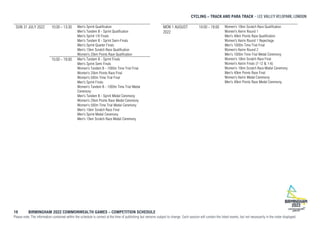 CYCLING – TRACK AND PARA TRACK
19 BIRMINGHAM 2022 COMMONWEALTH GAMES – COMPETITION SCHEDULE
Please note: The information contained within the schedule is correct at the time of publishing but remains subject to change. Each session will contain the listed events, but not necessarily in the order displayed.
SUN 31 JULY 2022 10:00 - 13:30 Men's Sprint Qualification
Men's Tandem B - Sprint Qualification
Men's Sprint 1/8 Finals
Men's Tandem B - Sprint Semi-Finals
Men's Sprint Quarter Finals
Men's 15km Scratch Race Qualification
Women's 25km Points Race Qualification
15:00 - 19:00 Men's Tandem B - Sprint Finals
Men's Sprint Semi Finals
Women's Tandem B - 1000m Time Trial Final
Women's 25km Points Race Final
Women's 500m Time Trial Final
Men's Sprint Finals
Women's Tandem B - 1000m Time Trial Medal
Ceremony
Men's Tandem B - Sprint Medal Ceremony
Women's 25km Points Race Medal Ceremony
Women's 500m Time Trial Medal Ceremony
Men's 15km Scratch Race Final
Men's Sprint Medal Ceremony
Men's 15km Scratch Race Medal Ceremony
MON 1 AUGUST
2022
14:00 - 19:00 Women's 10km Scratch Race Qualification
Women's Keirin Round 1
Men's 40km Points Race Qualification
Women's Keirin Round 1 Repechage
Men's 1000m Time Trial Final
Women's Keirin Round 2
Men's 1000m Time Trial Medal Ceremony
Women's 10km Scratch Race Final
Women's Keirin Finals (7-12 & 1-6)
Women's 10km Scratch Race Medal Ceremony
Men's 40km Points Race Final
Women's Keirin Medal Ceremony
Men's 40km Points Race Medal Ceremony
 