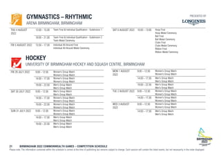 21 BIRMINGHAM 2022 COMMONWEALTH GAMES – COMPETITION SCHEDULE
Please note: The information contained within the schedule is correct at the time of publishing but remains subject to change. Each session will contain the listed events, but not necessarily in the order displayed.
GYMNASTICS – RHYTHMIC
ARENA BIRMINGHAM, BIRMINGHAM
THU 4 AUGUST
2022
12:00 - 15:30 Team Final & Individual Qualification - Subdivision 1
18:00 - 21:30 Team Final & Individual Qualification - Subdivision 2
Team Medal Ceremony
FRI 5 AUGUST 2022 13:30 - 17:30 Individual All-Around Final
Individual All-Around Medal Ceremony
SAT 6 AUGUST 2022 10:00 - 13:00 Hoop Final
Hoop Medal Ceremony
Ball Final
Ball Medal Ceremony
Clubs Final
Clubs Medal Ceremony
Ribbon Final
Ribbon Medal Ceremony
HOCKEY
UNIVERSITY OF BIRMINGHAM HOCKEY AND SQUASH CENTRE, BIRMINGHAM
FRI 29 JULY 2022 9:00 - 12:30 Women's Group Match
Women's Group Match
14:00 - 17:30 Women's Group Match
Women's Group Match
19:00 - 22:30 Men's Group Match
Men's Group Match
SAT 30 JULY 2022 9:00 - 12:30 Men's Group Match
Men's Group Match
14:00 - 17:30 Women's Group Match
Women's Group Match
19:00 - 22:30 Women's Group Match
Women's Group Match
SUN 31 JULY 2022 9:00 - 12:30 Women's Group Match
Women's Group Match
14:00 - 17:30 Men's Group Match
Men's Group Match
19:00 - 22:30 Men's Group Match
Men's Group Match
MON 1 AUGUST
2022
9:00 - 12:30 Women's Group Match
Women's Group Match
14:00 - 17:30 Men's Group Match
Men's Group Match
19:00 - 22:30 Men's Group Match
Men's Group Match
TUE 2 AUGUST 2022 9:00 - 12:30 Women's Group Match
Women's Group Match
14:00 - 17:30 Women's Group Match
Women's Group Match
WED 3 AUGUST
2022
9:00 - 12:30 Women's Group Match
Women's Group Match
14:00 - 17:30 Men's Group Match
Men's Group Match
PRESENTED BY
 