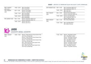 HOCKEY UNIVERSITY OF BIRMINGHAM SQUASH AND HOCKEY CENTRE, BIRMINGHAM
22 BIRMINGHAM 2022 COMMONWEALTH GAMES – COMPETITION SCHEDULE
Please note: The information contained within the schedule is correct at the time of publishing but remains subject to change. Each session will contain the listed events, but not necessarily in the order displayed.
WED 3 AUGUST
2022 (cont.)
19:00 - 22:30 Men's Group Match
Men's Group Match
THU 4 AUGUST
2022
9:00 - 12:30 Women's Group Match
Women's Group Match
14:00 - 17:30 Men's Group Match
Men's Group Match
19:00 - 22:30 Men's Group Match
Men's Group Match
FRI 5 AUGUST 2022 9:00 - 13:30 Women's Classification Match 9v10
Women's Classification Match 7v8
18:00 - 22:30 Women's Semi-final 1
Women's Semi-final 2
SAT 6 AUGUST 2022 9:00 - 13:30 Men's Classification Match 9v10
Men's Classification Match 7v8
18:00 - 22:30 Men's Semi-final 1
Men's Semi-final 2
SUN 7 AUGUST
2022
9:00 - 14:00 Women's Bronze Medal Match
Women's Classification Match 5v6
15:00 - 20:00 Women's Gold Medal Match
Men's Classification Match 5v6
Women's Medal Ceremony
MON 8 AUGUST
2022
9:00 - 11:30 Men's Bronze Medal Match
12:30 - 15:00 Men's Gold Medal Match
Men's Medal Ceremony
JUDO
COVENTRY ARENA, COVENTRY
MON 1 AUGUST
2022
10:00 - 15:00 Women's -48kg Preliminary Rounds Quarter-finals
Semi-finals and Repechage
Women's -52kg Preliminary Rounds Quarter-finals
Semi-finals and Repechage
Women's -57kg Preliminary Rounds Quarter-finals
Semi-finals and Repechage
Men's -60kg Preliminary Rounds Quarter-finals
Semi-finals and Repechage
Men's -66kg Preliminary Rounds Quarter-finals
Semi-finals and Repechage
17:00 - 19:45 Women's -48kg Medal Contests
Men's -60kg Medal Contests
Women's -48kg Medal Ceremony
Women's -52kg Medal Contests
Men's -60kg Medal Ceremony
Men's -66kg Medal Contests
Women's -52kg Medal Ceremony
Women's -57kg Medal Contests
Men's -66kg Medal Ceremony
Women's -57kg Medal Ceremony
 