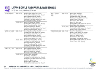 24 BIRMINGHAM 2022 COMMONWEALTH GAMES – COMPETITION SCHEDULE
Please note: The information contained within the schedule is correct at the time of publishing but remains subject to change. Each session will contain the listed events, but not necessarily in the order displayed.
LAWN BOWLS AND PARA LAWN BOWLS
VICTORIA PARK, LEAMINGTON SPA
FRI 29 JULY 2022 8:30 - 13:45 Women's Singles Sectional Play - Round 1
Para Men's Pairs B6-B8 Sectional Play - Round 1
Men's Triples Sectional Play - Round 1
Women's Singles Sectional Play - Round 2
Para Women's Pairs B6-B8 Sectional Play - Round 1
Men's Triples Sectional Play - Round 2
15:00 - 20:15 Men's Pairs Sectional Play - Round 1
Para Men's Pairs B6-B8 Sectional Play - Round 2
Women's Fours Sectional Play - Round 1
Men's Pairs Sectional Play - Round 2
Para Women's Pairs B6-B8 Sectional Play - Round 2
Women's Fours Sectional Play - Round 2
SAT 30 JULY 2022 8:30 - 13:45 Men's Triples Sectional Play - Round 3
Para Men's Pairs B6-B8 Sectional Play - Round 3
Women's Singles Sectional Play - Round 3
Men's Triples Sectional Play - Round 4
Para Women's Pairs B6-B8 Sectional Play - Round 3
Women's Singles Sectional Play - Round 4
15:00 - 20:15 Women's Fours Sectional Play - Round 3
Para Men's Pairs B6-B8 Sectional Play - Round 4
Men's Pairs Sectional Play - Round 3
Women's Fours Sectional Play - Round 4
Para Women's Pairs B6-B8 Sectional Play - Round 4
Men's Pairs Sectional Play - Round 4
SUN 31 JULY 2022 8:30 - 13:45 Men's Triples Sectional Play - Round 5
Women's Singles Sectional Play - Round 5
Men's Pairs Sectional Play - Round 5
Women's Fours Sectional Play - Round 5
15:00 - 20:15 Women's Fours - Quarter-finals
Men's Triples - Quarter-finals
Para Men's Pairs B6-B8 Sectional Play - Round 5
Para Women's Pairs B6-B8 Sectional Play - Round 5
Men's Pairs - Quarter-finals
Women's Singles - Quarter-finals
Para Mixed Pairs B2-B3 Sectional Play - Round 1
MON 1 AUGUST
2022
8:30 - 15:15 Men's Triples - Semi-finals
Women's Fours - Semi-finals
Para Men's Pairs B6-B8 - Semi-Finals
Para Women's Pairs B6-B8 - Semi-Finals
Women's Singles - Semi-finals
Men's Triples - Medal Matches
Men's Pairs - Semi-finals
Para Mixed Pairs B2-B3 Sectional Play - Round 2
Men's Triples - Medal Ceremony
16:30 - 19:45 Women's Singles - Medal Matches
Para Mixed Pairs B2-B3 Sectional Play - Round 3
Women's Singles - Medal Ceremony
TUE 2 AUGUST 2022 8:30 - 15:00 Men's Pairs - Medal Matches
Women's Triples Sectional Play - Round 1
Women's Pairs Sectional Play - Round 1
Men's Pairs - Medal Ceremony
Women's Fours - Medal Matches
Men's Singles - Sectional Play - Round 1
Para Mixed Pairs B2-B3 Sectional Play - Round 4
Women's Fours - Medal Ceremony
 