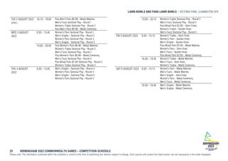 LAWN BOWLS AND PARA LAWN BOWLS VICTORIA PARK, LEAMINGTON SPA
25 BIRMINGHAM 2022 COMMONWEALTH GAMES – COMPETITION SCHEDULE
Please note: The information contained within the schedule is correct at the time of publishing but remains subject to change. Each session will contain the listed events, but not necessarily in the order displayed.
TUE 2 AUGUST 2022
(cont.)
16:15 - 19:00 Para Men's Pairs B6-B8 - Medal Matches
Men's Fours Sectional Play - Round 1
Women's Triples Sectional Play - Round 2
Para Men's Pairs B6-B8 - Medal Ceremony
WED 3 AUGUST
2022
8:30 - 13:45 Women's Pairs Sectional Play - Round 2
Men's Singles - Sectional Play - Round 2
Women's Pairs Sectional Play - Round 3
Men's Singles - Sectional Play - Round 3
15:00 - 20:45 Para Women's Pairs B6-B8 - Medal Matches
Women's Triples Sectional Play - Round 3
Men's Fours Sectional Play - Round 2
Para Women's Pairs B6-B8 - Medal Ceremony
Men's Fours Sectional Play - Round 3
Para Mixed Pairs B2-B3 Sectional Play - Round 5
Women's Triples Sectional Play - Round 4
THU 4 AUGUST
2022
8:30 - 13:45 Men's Singles - Sectional Play - Round 4
Women's Pairs Sectional Play - Round 4
Men's Singles - Sectional Play - Round 5
Women's Pairs Sectional Play - Round 5
15:00 - 20:15 Women's Triples Sectional Play - Round 5
Men's Fours Sectional Play - Round 4
Para Mixed Pairs B2-B3 - Semi-Finals
Women's Triples - Quarter-finals
Men's Fours Sectional Play - Round 5
FRI 5 AUGUST 2022 8:30 - 15:15 Women's Triples - Semi Finals
Women's Pairs - Quarter-finals
Men's Singles - Quarter-finals
Para Mixed Pairs B2-B3 - Medal Matches
Women's Pairs - Semi-finals
Men's Fours - Quarter-finals
Para Mixed Pairs B2-B3 - Medal Ceremony
16:30 - 19:45 Women's Triples - Medal Matches
Men's Fours - Semi-finals
Women's Triples - Medal Ceremony
SAT 6 AUGUST 2022 8:30 - 15:15 Women's Pairs - Medal Matches
Men's Fours - Medal Matches
Men's Singles - Semi-finals
Women's Pairs - Medal Ceremony
Men's Fours - Medal Ceremony
16:30 - 19:45 Men's Singles - Medal Matches
Men's Singles - Medal Ceremony
 