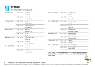 26 BIRMINGHAM 2022 COMMONWEALTH GAMES – COMPETITION SCHEDULE
Please note: The information contained within the schedule is correct at the time of publishing but remains subject to change. Each session will contain the listed events, but not necessarily in the order displayed.
NETBALL
THE NEC ARENA, BIRMINGHAM
FRI 29 JULY 2022 12:00 - 15:30 England v B5
Australia v A6
18:00 - 21:30 Jamaica v A5
New Zealand v B6
SAT 30 JULY 2022 12:00 - 15:30 Australia v A4
England v Malawi
18:00 - 21:30 Jamaica v South Africa
New Zealand v B4
SUN 31 JULY 2022 12:00 - 15:30 Malawi v B6
South Africa v A6
18:00 - 21:30 A4 v A5
B4 v B5
MON 1 AUGUST 2022 12:00 - 15:30 Australia v South Africa
Jamaica v A6
18:00 - 21:30 England v B6
New Zealand v Malawi
TUE 2 AUGUST 2022 12:00 - 15:30 Australia v A5
Jamaica v A4
18:00 - 21:30 England v B4
New Zealand v B5
WED 3 AUGUST 2022 12:00 - 15:30 South Africa v A5
B4 v B6
18:00 - 21:30 A4 v A6
Malawi v B5
THU 4 AUGUST 2022 9:00 - 12:30 Australia v Jamaica
A5 v A6
14:00 - 17:30 B5 v B6
Malawi v B4
19:00 - 22:30 South Africa v A4
New Zealand v England
FRI 5 AUGUST 2022 9:00 - 13:00 Classification Match 1
Classification Match 2
14:30 - 18:30 Classification Match 3
Classification Match 4
SAT 6 AUGUST 2022 9:00 - 11:00 Semi-final 1
14:30 - 16:30 Semi-final 2
SUN 7 AUGUST 2022 13:30 - 15:30 Bronze Medal Match
20:30 - 22:30 Gold Medal Match
Medal Ceremony
*Teams ranked 7-12 in the World Netball rankings on 31 Jan 2022 will be invited to participate in
the Games, to fill the remaining slots. These slots are listed as A4, A5, A6, B4, B5 and B6 on the
current schedule.
 