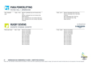 27 BIRMINGHAM 2022 COMMONWEALTH GAMES – COMPETITION SCHEDULE
Please note: The information contained within the schedule is correct at the time of publishing but remains subject to change. Each session will contain the listed events, but not necessarily in the order displayed.
PARA POWERLIFTING
THE NEC HALL 1, BIRMINGHAM
THU 4 AUGUST
2022
15:00 - 17:45 Women's Lightweight (Up to and including 61kg)
Final
Women's Lightweight (Up to and including 61kg)
Medal Ceremony
Men's Lightweight (Up to and including 72kg) Final
Men's Lightweight (Up to and including 72kg) Medal
Ceremony
19:30 - 22:15 Women's Heavyweight (Over 61kg) Final
Women's Heavyweight (Over 61kg) Medal
Ceremony
Men's Heavyweight (Over 72kg) Final
Men's Heavyweight (Over 72kg)
Medal Ceremony
RUGBY SEVENS
COVENTRY STADIUM, COVENTRY
FRI 29 JULY 2022 9:00 - 13:30 Women's Group Match
Women's Group Match
Women's Group Match
Women's Group Match
Men's Group Match
Men's Group Match
Men's Group Match
Men's Group Match
Men's Group Match
Men's Group Match
Men's Group Match
Men's Group Match
17:30 - 22:00 Women's Group Match
Women's Group Match
Women's Group Match
Women's Group Match
Men's Group Match
Men's Group Match
Men's Group Match
Men's Group Match
Men's Group Match
Men's Group Match
Men's Group Match
Men's Group Match
CO-PRESENTED BY
 