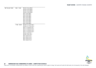 RUGBY SEVENS COVENTRY STADIUM, COVENTRY
28 BIRMINGHAM 2022 COMMONWEALTH GAMES – COMPETITION SCHEDULE
Please note: The information contained within the schedule is correct at the time of publishing but remains subject to change. Each session will contain the listed events, but not necessarily in the order displayed.
SAT 30 JULY 2022 9:00 - 13:30 Women's Group Match
Women's Group Match
Women's Group Match
Women's Group Match
Men's Group Match
Men's Group Match
Men's Group Match
Men's Group Match
Men's Group Match
Men's Group Match
Men's Group Match
Men's Group Match
17:30 - 22:30 Women's 5-8 Semi-final 1
Women's 5-8 Semi-final 2
Men's 9-16 Quarter-final 1
Men's 9-16 Quarter-final 2
Men's 9-16 Quarter-final 3
Men's 9-16 Quarter-final 4
Women's Semi-final 1
Women's Semi-final 2
Men's Quarter-final 1
Men's Quarter-final 2
Men's Quarter-final 3
Men's Quarter-final 4
 