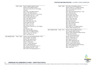 ATHLETICS AND PARA ATHLETICS ALEXANDER STADIUM, BIRMINGHAM
2 BIRMINGHAM 2022 COMMONWEALTH GAMES – COMPETITION SCHEDULE
Please note: The information contained within the schedule is correct at the time of publishing but remains subject to change. Each session will contain the listed events, but not necessarily in the order displayed.
18:30 - 22:00 Women's Heptathlon Medal Ceremony
Women's Shot Put Medal Ceremony
Men's Discus Throw F42-44 / F61-64 Medal
Ceremony
Men's 100m T37/38 Medal Ceremony
Women's 100m Medal Ceremony
Women’s Discus Throw F42-44 / F61-64 Final
Men's Decathlon High Jump - A & B
Women's 400m Hurdles Round 1
Men's 100m Medal Ceremony
Men's Long Jump Final
Men's 400m Hurdles Semi-finals
Women's 800m Semi-finals
Men's 100m T11/12 Final
Men's Discus Throw Final
Women’s Discus Throw F42-44 / F61-64 Medal
Ceremony
Men's Decathlon 400m
Men's Long Jump Medal Ceremony
Men's 100m T11/12 Medal Ceremony
Women's 1500m T53 / T54 Final
Men's 110m Hurdles Final
FRI 5 AUGUST 2022 10:00 - 15:00 Women's Long Jump Qualifying Rounds - A & B
Men's Decathlon 110m Hurdles
Women's 100m Hurdles Round 1
Men's Decathlon Discus Throw
Women's 1500m Round 1
Women's 4 x 400m Relay Round 1
Men's 4 x 400m Relay Round 1
Men's Javelin Throw Qualifying Round - A
Men's Decathlon Pole Vault - A & B
Men's Javelin Throw Qualifying Round - B
18:30 - 22:00 Men's Discus Throw Medal Ceremony
Women's 1500m T53 / T54 Medal Ceremony
Men's 110m Hurdles Medal Ceremony
Men's Shot Put Final
Men's Triple Jump Qualifying Rounds - A & B
Men's 200m Semi-finals
Women's 400m Semi-finals
Men's Decathlon Javelin Throw
Men's 1500m T53 / T54 Final
Women's 200m Semi-finals
Women's Triple Jump Final
Men's 800m Semi-finals
Men's Shot Put Medal Ceremony
Men's 400m Semi-finals
Men's Decathlon 1500m
Men's 1500m T53 / T54 Medal Ceremony
Women's 3000m Steeplechase Final
SAT 6 AUGUST 2022 10:00 - 13:15 Women's Triple Jump Medal Ceremony
Men's Decathlon Medal Ceremony
Women's 3000m Steeplechase Medal Ceremony
Women's High Jump Final
4 x 100m Universal Relay Round 1
Women's Shot Put F55-57 Final
Women's 10000m Walk Final
Men's Hammer Throw Final
Men's 3000m Steeplechase Final
Women's 4 x 100m Relay Round 1
Women's 10000m Medal Ceremony
Men's 3000m Steeplechase Medal Ceremony
Men's 4 x 100m Relay Round 1
Men's 1500m Final
 