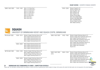 RUGBY SEVENS COVENTRY STADIUM, COVENTRY
29 BIRMINGHAM 2022 COMMONWEALTH GAMES – COMPETITION SCHEDULE
Please note: The information contained within the schedule is correct at the time of publishing but remains subject to change. Each session will contain the listed events, but not necessarily in the order displayed.
SUN 31 JULY 2022 11:00 - 14:30 Men's 13-16 Semi-final 1
Men's 13-16 Semi-final 2
Men's 9-12 Semi-final 1
Men's 9-12 Semi-final 2
Men's 5-8 Semi-final 1
Men's 5-8 Semi-final 2
Men's Semi-final 1
Men's Semi-final 2
18:30 - 22:00 Women's Playoff for 7th
Women's Playoff for 5th
Men's Playoff for 13th
Men's Playoff for 9th
Men's Playoff for 5th
Women's Bronze Match
Men's Bronze Medal Match
Women's Gold Medal Match
Men's Gold Medal Match
Women's Medal Ceremony
Men's Medal Ceremony
SQUASH
UNIVERSITY OF BIRMINGHAM HOCKEY AND SQUASH CENTRE, BIRMINGHAM
FRI 29 JULY 2022 12:00 - 15:15 Women's Singles Preliminary Round of 64
Men's Singles Preliminary Round of 64
Men's Singles Preliminary Round of 64
Men's Singles Preliminary Round of 64
Men's Singles Preliminary Round of 64
18:00 - 20:30 Men's Singles Preliminary Round of 64
Men's Singles Preliminary Round of 64
Men's Singles Preliminary Round of 64
Men's Singles Preliminary Round of 64
SAT 30 JULY 2022 12:00 - 14:30 Women's Singles Preliminary Round of 32
Men's Singles Preliminary Round of 32
Women's Singles Preliminary Round of 32
Men's Singles Preliminary Round of 32
18:00 - 20:30 Women's Singles Preliminary Round of 32
Men's Singles Preliminary Round of 32
Women's Singles Preliminary Round of 32
Men's Singles Preliminary Round of 32
SUN 31 JULY 2022 12:00 - 15:00 Women's Singles Preliminary Round of 16
Women's Singles Plate Classification Round of 32
Men's Singles Preliminary Round of 16
Men's Singles Plate Classification Round of 32
Women's Singles Preliminary Round of 16
Men's Singles Plate Classification Round of 32
Men's Singles Preliminary Round of 16
Men's Singles Plate Classification
Round of 32
SUN 31 JULY 2022
(cont.)
18:00 - 21:00 Women's Singles Preliminary Round of 16
Women's Singles Plate Classification Round of 16
Men's Singles Preliminary Round of 16
Men's Singles Plate Classification Round of 16
Women's Singles Preliminary Round of 16
Women's Singles Plate Classification Round of 16
Men's Singles Preliminary Round of 16
Men's Singles Plate Classification Round of 16
 