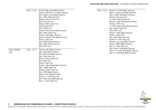 ATHLETICS AND PARA ATHLETICS ALEXANDER STADIUM, BIRMINGHAM
3 BIRMINGHAM 2022 COMMONWEALTH GAMES – COMPETITION SCHEDULE
Please note: The information contained within the schedule is correct at the time of publishing but remains subject to change. Each session will contain the listed events, but not necessarily in the order displayed.
18:30 - 21:45 Women's High Jump Medal Ceremony
Women's Shot Put F55-57 Medal Ceremony
Men's Hammer Throw Medal Ceremony
Men's 1500m Medal Ceremony
Women's Hammer Throw Final
Men's Pole Vault Final
Women's 400m Hurdles Final
Women's 800m Final
Men's 5000m Final
Women's 400m Hurdles Medal Ceremony
Men's 400m Hurdles Final
Women's 800m Medal Ceremony
Women's Hammer Throw Medal Ceremony
Women's 200m Final
Men's 5000m Medal Ceremony
Men's 400m Hurdles Ceremony
Men's 200m Final
SUN 7 AUGUST
2022
10:00 - 13:15 Women's 200m Medal Ceremony
Men's 200m Medal Ceremony
Men's Pole Vault Medal Ceremony
Men's Triple Jump Final
Women's 100m Hurdles Final
Men's 400m Final
Women's 400m Final
Women's 100m Hurdles Medal Ceremony
Men's 10000m Walk Final
Women's Javelin Throw Final
Men's 400m Medal Ceremony
Women's 400m Medal Ceremony
Women's 4 x 100m Relay Final
Men's Triple Jump Medal Ceremony
Men's 4 x 100m Relay Final
18:30 - 21:30 Women's 4 x 100m Medal Ceremony
Men's 4 x 100m Relay Medal Ceremony
Men's 10000m Walk Medal Ceremony
Women's Long Jump Final
4 x 100m Universal Relay Final
Women's Javelin Throw Medal Ceremony
Women's 1500m Final
4 x 100m Universal Relay Medal Ceremony
Men's Javelin Throw Final
Men's 800m Final
Women's 1500m Medal Ceremony
Women's 5000m Final
Men's 800m Medal Ceremony
Women's 4 x 400m Relay Final
Women's Long Jump Medal Ceremony
Women's 5000m Medal Ceremony
Men's 4 x 400m Relay Final
Men's Javelin Throw Medal Ceremony
Women's 4 x 400m Relay Medal Ceremony
Men's 4 x 400m Relay Medal Ceremony
 