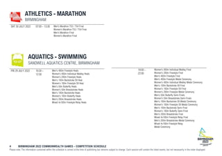 4 BIRMINGHAM 2022 COMMONWEALTH GAMES – COMPETITION SCHEDULE
Please note: The information contained within the schedule is correct at the time of publishing but remains subject to change. Each session will contain the listed events, but not necessarily in the order displayed.
ATHLETICS - MARATHON
BIRMINGHAM
SAT 30 JULY 2022 07:00 - 13:30 Men's Marathon T53 / T54 Final
Women's Marathon T53 / T54 Final
Men's Marathon Final
Women's Marathon Final
AQUATICS - SWIMMING
SANDWELL AQUATICS CENTRE, BIRMINGHAM
FRI 29 JULY 2022 10:30 -
12:30
Men's 400m Freestyle Heats
Women's 400m Individual Medley Heats
Women's 200m Freestyle Heats
Men's 100m Backstroke S9 Heat
Women's 100m Freestyle S9 Heat
Men's 50m Butterfly Heats
Women's 50m Breaststroke Heats
Men's 100m Backstroke Heats
Women's 100m Butterfly Heats
Men's 200m Breaststroke Heats
Mixed 4x100m Freestyle Relay Heats
19:00 -
22:00
Women's 400m Individual Medley Final
Women's 200m Freestyle Final
Men's 400m Freestyle Final
Men's 400m Freestyle Medal Ceremony
Women's 400m Individual Medley Medal Ceremony
Men's 100m Backstroke S9 Final
Women's 100m Freestyle S9 Final
Women's 200m Freestyle Medal Ceremony
Men's 50m Butterfly Semi-Finals
Women's 50m Breaststroke Semi-Finals
Men's 100m Backstroke S9 Medal Ceremony
Women's 100m Freestyle S9 Medal Ceremony
Men's 100m Backstroke Semi-Final
Women's 100m Butterfly Semi-Final
Men's 200m Breaststroke Final
Mixed 4x100m Freestyle Relay Final
Men's 200m Breaststroke Medal Ceremony
Mixed 4x100m Freestyle Relay
Medal Ceremony
 