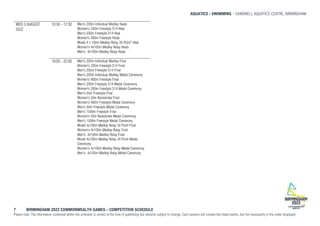 AQUATICS - SWIMMING SANDWELL AQUATICS CENTRE, BIRMINGHAM
7 BIRMINGHAM 2022 COMMONWEALTH GAMES – COMPETITION SCHEDULE
Please note: The information contained within the schedule is correct at the time of publishing but remains subject to change. Each session will contain the listed events, but not necessarily in the order displayed.
WED 3 AUGUST
2022
10:30 - 12:30 Men's 200m Individual Medley Heats
Women's 200m Freestyle S14 Heat
Men's 200m Freestyle S14 Heat
Women's 400m Freestyle Heats
Mixed 4 x 100m Medley Relay 34 Point* Heat
Women's 4x100m Medley Relay Heats
Men's 4x100m Medley Relay Heats
19:00 - 22:00 Men's 200m Individual Medley Final
Women's 200m Freestyle S14 Final
Men's 200m Freestyle S14 Final
Men's 200m Individual Medley Medal Ceremony
Women's 400m Freestyle Final
Men's 200m Freestyle S14 Medal Ceremony
Women's 200m Freestyle S14 Medal Ceremony
Men's 50m Freestyle Final
Women's 50m Backstroke Final
Women's 400m Freestyle Medal Ceremony
Men's 50m Freestyle Medal Ceremony
Men's 1500m Freestyle Final
Women's 50m Backstroke Medal Ceremony
Men's 1500m Freestyle Medal Ceremony
Mixed 4x100m Medley Relay 34 Point Final
Women's 4x100m Medley Relay Final
Men's 4x100m Medley Relay Final
Mixed 4x100m Medley Relay 34 Point Medal
Ceremony
Women's 4x100m Medley Relay Medal Ceremony
Men's 4x100m Medley Relay Medal Ceremony
 