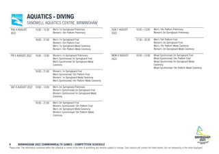 8 BIRMINGHAM 2022 COMMONWEALTH GAMES – COMPETITION SCHEDULE
Please note: The information contained within the schedule is correct at the time of publishing but remains subject to change. Each session will contain the listed events, but not necessarily in the order displayed.
AQUATICS - DIVING
SANDWELL AQUATICS CENTRE, BIRMINGHAM
THU 4 AUGUST
2022
13:00 - 15:30 Men's 1m Springboard Preliminary
Women's 10m Platform Preliminary
18:00 - 21:00 Men's 1m Springboard Final
Women's 10m Platform Final
Men's 1m Springboard Medal Ceremony
Women's 10m Platform Medal Ceremony
FRI 5 AUGUST 2022 10:00 - 13:00 Women's 1m Springboard Preliminary
Men's Synchronised 3m Springboard Final
Men's Synchronised 3m Springboard Medal
Ceremony
18:00 - 21:00 Women's 1m Springboard Final
Men's Synchronised 10m Platform Final
Women's 1m Springboard Medal Ceremony
Men's Synchronised 10m Platform Medal Ceremony
SAT 6 AUGUST 2022 10:00 - 13:00 Men's 3m Springboard Preliminary
Women's Synchronised 3m Springboard Final
Women's Synchronised 3m Springboard Medal
Ceremony
18:00 - 21:00 Men's 3m Springboard Final
Women's Synchronised 10m Platform Final
Men's 3m Springboard Medal Ceremony
Women's Synchronised 10m Platform Medal
Ceremony
SUN 7 AUGUST
2022
10:00 - 13:00 Men's 10m Platform Preliminary
Women's 3m Springboard Preliminary
17:30 - 20:30 Men's 10m Platform Final
Women's 3m Springboard Final
Men's 10m Platform Medal Ceremony
Women's 3m Springboard Medal Ceremony
MON 8 AUGUST
2022
10:00 - 13:00 Mixed Synchronised 3m Springboard Final
Mixed Synchronised 10m Platform Final
Mixed Synchronised 3m Springboard Medal
Ceremony
Mixed Synchronised 10m Platform Medal Ceremony
 