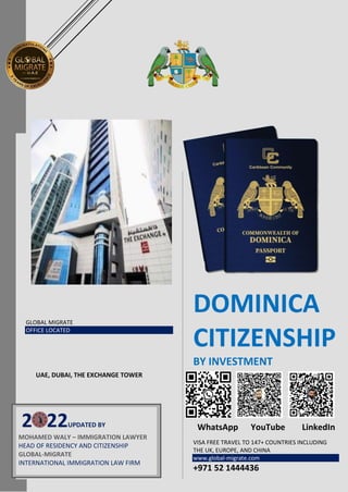 GLOBAL MIGRATE
OFFICE LOCATED
DOMINICA
CITIZENSHIP
BY INVESTMENT
WhatsApp YouTube LinkedIn
VISA FREE TRAVEL TO 147+ COUNTRIES INCLUDING
THE UK, EUROPE, AND CHINA
www.global-migrate.com
+971 52 1444436
2 22UPDATED BY
MOHAMED WALY – IMMIGRATION LAWYER
HEAD OF RESIDENCY AND CITIZENSHIP
GLOBAL-MIGRATE
INTERNATIONAL IMMIGRATION LAW FIRM
UAE, DUBAI, THE EXCHANGE TOWER
 
