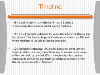 Timeline 1884: Lord Rosebery (later British PM) calls Empire a 'Commonwealth of Nations' whilst visiting Australia. 1887: First Colonial Conference for consultation between Britain and its colonies. This leads to Imperial Conferences between the UK and Prime Ministers of the self governing dominions. 1926: Imperial Conference: UK and its dominions agree they are "equal in status, in no way subordinate one to another in any aspect of their domestic or external affairs, though united by common allegiance to the Crown, and freely associated as members of the British Commonwealth of Nations."