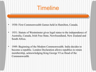 Timeline 1930: First Commonwealth Games held in Hamilton, Canada. 1931: Statute of Westminster gives legal status to the independence of Australia, Canada, Irish Free State, Newfoundland, New Zealand and South Africa. 1949: Beginning of the Modern Commonwealth. India decides to become a republic. London Declaration allows republics to retain membership, acknowledging King George VI as Head of the Commonwealth.
