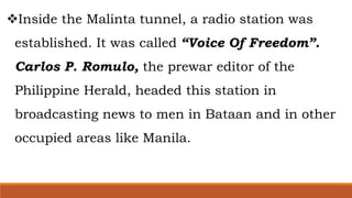 Inside the Malinta tunnel, a radio station was
established. It was called “Voice Of Freedom”.
Carlos P. Romulo, the prewar editor of the
Philippine Herald, headed this station in
broadcasting news to men in Bataan and in other
occupied areas like Manila.
 