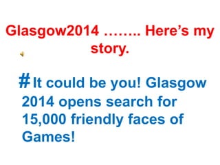#It could be you! Glasgow
2014 opens search for
15,000 friendly faces of
Games!
Glasgow2014 …….. Here’s my
story.
 