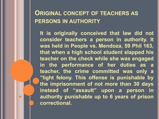 ORIGINAL CONCEPT OF TEACHERS AS
PERSONS IN AUTHORITY
It is originally conceived that law did not
consider teachers a person in authority. It
was held in People vs. Mendoza, 59 Phil 163,
that when a high school student slapped his
teacher on the check while she was engaged
in the performance of her duties as a
teacher, the crime committed was only a
“light felony. This offense is punishable by
the imprisonment of not more than 30 days
instead of “assault” upon a person in
authority punishable up to 6 years of prison
correctional.
 