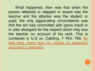 What happened, then was that when the
person attacked or slapped or boxed was the
teacher and the attacker was the student or
pupil, the only aggravating circumstance was
that the act was committed with grave insult or
in utter disregard for the respect which may due
the teacher on account of his rank. This is
contained in U.S vs. Cabiling, 7 Phil. 769. By
that time, there was no mantle of protection
accorded to teachers.
 